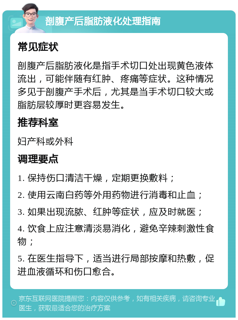 剖腹产后脂肪液化处理指南 常见症状 剖腹产后脂肪液化是指手术切口处出现黄色液体流出，可能伴随有红肿、疼痛等症状。这种情况多见于剖腹产手术后，尤其是当手术切口较大或脂肪层较厚时更容易发生。 推荐科室 妇产科或外科 调理要点 1. 保持伤口清洁干燥，定期更换敷料； 2. 使用云南白药等外用药物进行消毒和止血； 3. 如果出现流脓、红肿等症状，应及时就医； 4. 饮食上应注意清淡易消化，避免辛辣刺激性食物； 5. 在医生指导下，适当进行局部按摩和热敷，促进血液循环和伤口愈合。