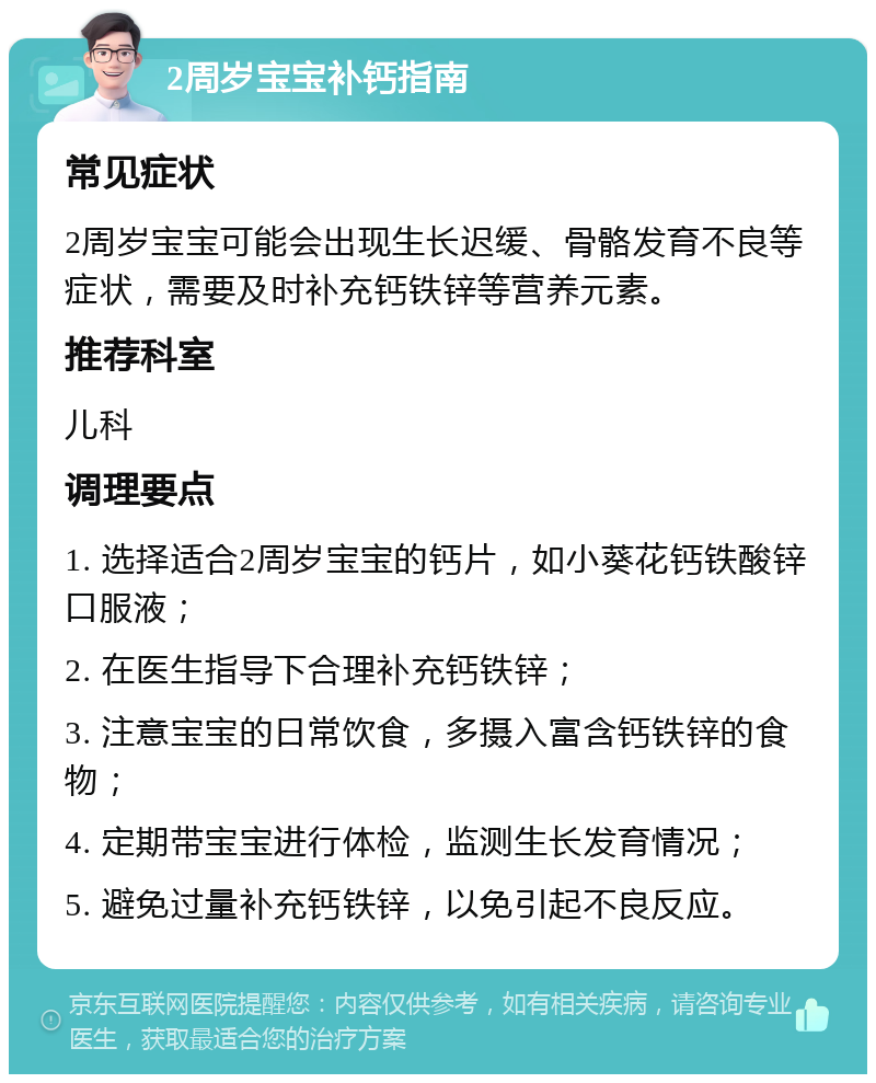 2周岁宝宝补钙指南 常见症状 2周岁宝宝可能会出现生长迟缓、骨骼发育不良等症状，需要及时补充钙铁锌等营养元素。 推荐科室 儿科 调理要点 1. 选择适合2周岁宝宝的钙片，如小葵花钙铁酸锌口服液； 2. 在医生指导下合理补充钙铁锌； 3. 注意宝宝的日常饮食，多摄入富含钙铁锌的食物； 4. 定期带宝宝进行体检，监测生长发育情况； 5. 避免过量补充钙铁锌，以免引起不良反应。