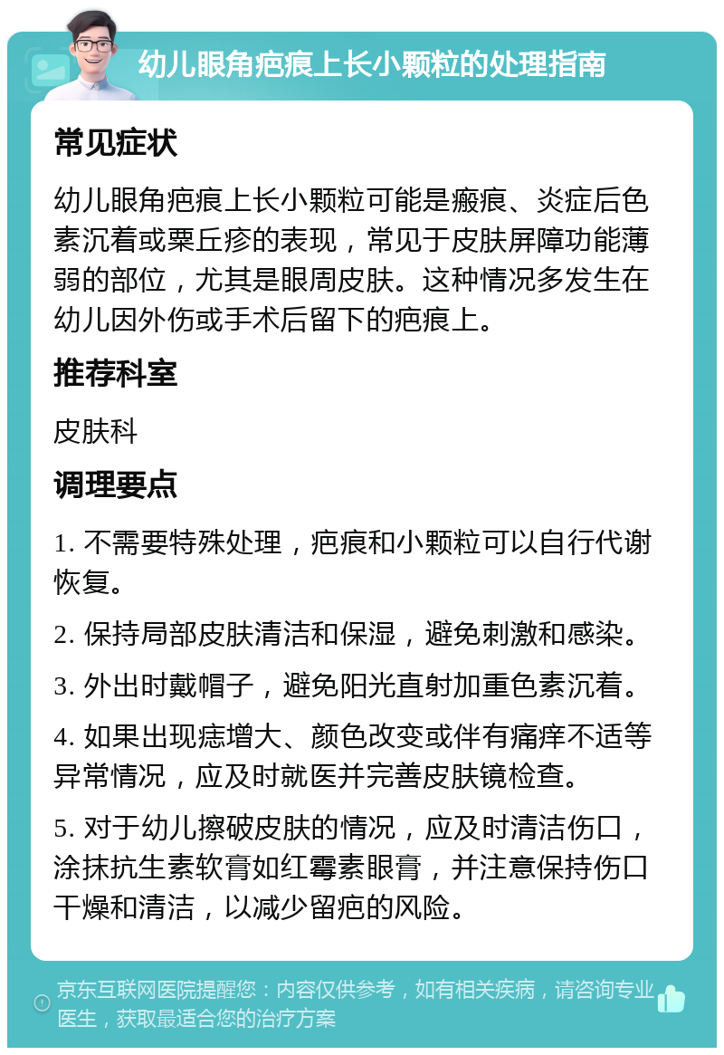 幼儿眼角疤痕上长小颗粒的处理指南 常见症状 幼儿眼角疤痕上长小颗粒可能是瘢痕、炎症后色素沉着或粟丘疹的表现，常见于皮肤屏障功能薄弱的部位，尤其是眼周皮肤。这种情况多发生在幼儿因外伤或手术后留下的疤痕上。 推荐科室 皮肤科 调理要点 1. 不需要特殊处理，疤痕和小颗粒可以自行代谢恢复。 2. 保持局部皮肤清洁和保湿，避免刺激和感染。 3. 外出时戴帽子，避免阳光直射加重色素沉着。 4. 如果出现痣增大、颜色改变或伴有痛痒不适等异常情况，应及时就医并完善皮肤镜检查。 5. 对于幼儿擦破皮肤的情况，应及时清洁伤口，涂抹抗生素软膏如红霉素眼膏，并注意保持伤口干燥和清洁，以减少留疤的风险。