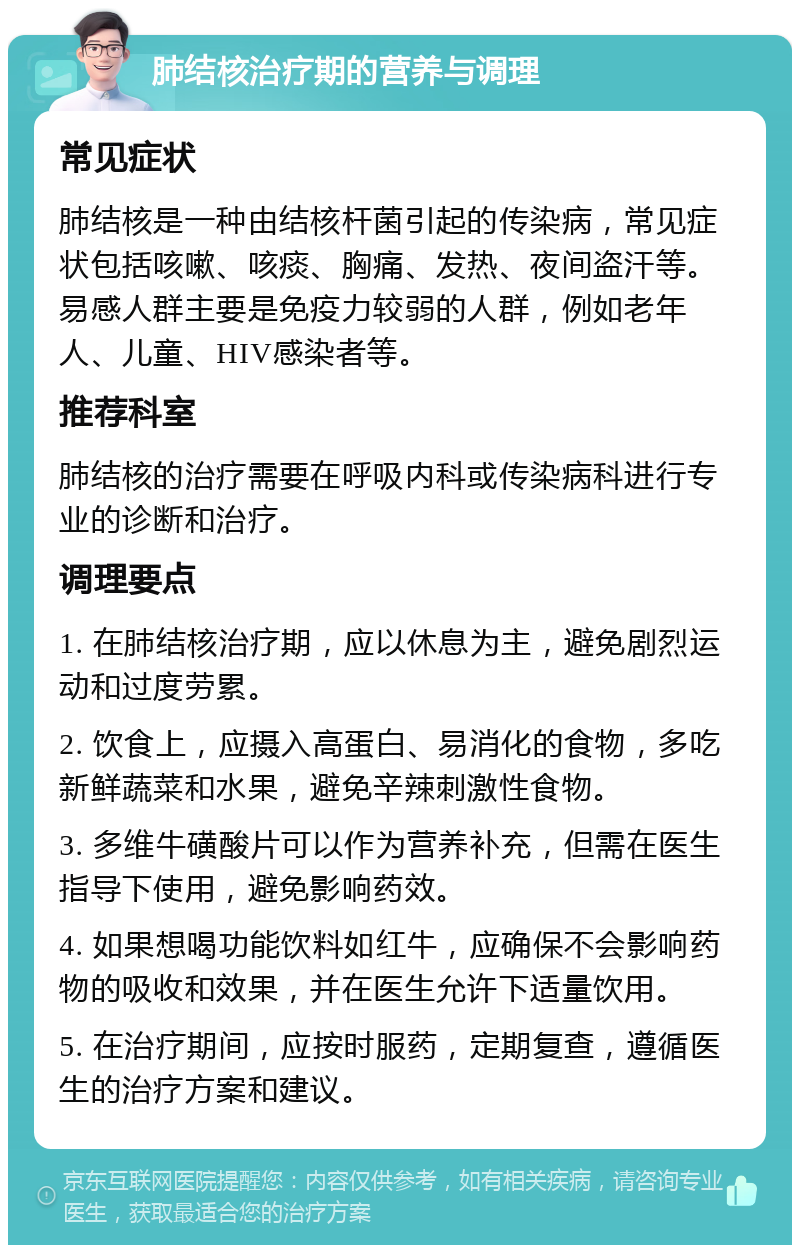 肺结核治疗期的营养与调理 常见症状 肺结核是一种由结核杆菌引起的传染病，常见症状包括咳嗽、咳痰、胸痛、发热、夜间盗汗等。易感人群主要是免疫力较弱的人群，例如老年人、儿童、HIV感染者等。 推荐科室 肺结核的治疗需要在呼吸内科或传染病科进行专业的诊断和治疗。 调理要点 1. 在肺结核治疗期，应以休息为主，避免剧烈运动和过度劳累。 2. 饮食上，应摄入高蛋白、易消化的食物，多吃新鲜蔬菜和水果，避免辛辣刺激性食物。 3. 多维牛磺酸片可以作为营养补充，但需在医生指导下使用，避免影响药效。 4. 如果想喝功能饮料如红牛，应确保不会影响药物的吸收和效果，并在医生允许下适量饮用。 5. 在治疗期间，应按时服药，定期复查，遵循医生的治疗方案和建议。