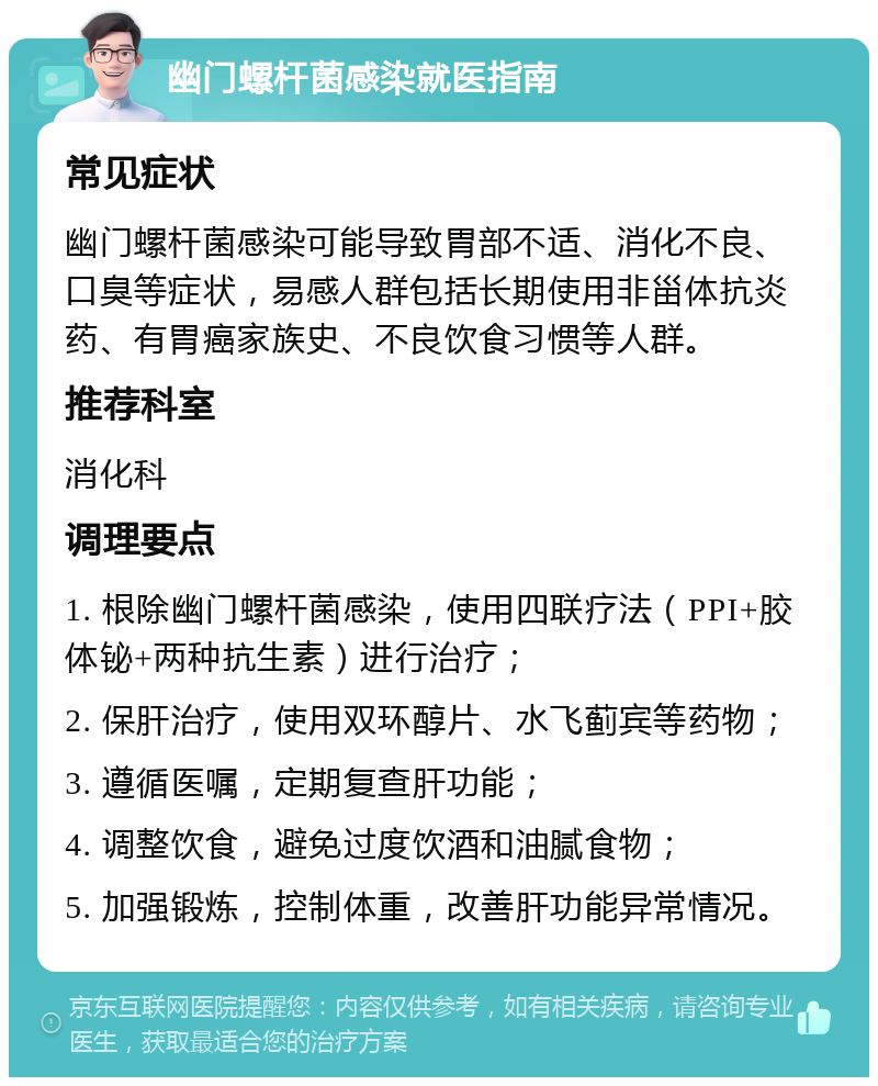 幽门螺杆菌感染就医指南 常见症状 幽门螺杆菌感染可能导致胃部不适、消化不良、口臭等症状，易感人群包括长期使用非甾体抗炎药、有胃癌家族史、不良饮食习惯等人群。 推荐科室 消化科 调理要点 1. 根除幽门螺杆菌感染，使用四联疗法（PPI+胶体铋+两种抗生素）进行治疗； 2. 保肝治疗，使用双环醇片、水飞蓟宾等药物； 3. 遵循医嘱，定期复查肝功能； 4. 调整饮食，避免过度饮酒和油腻食物； 5. 加强锻炼，控制体重，改善肝功能异常情况。