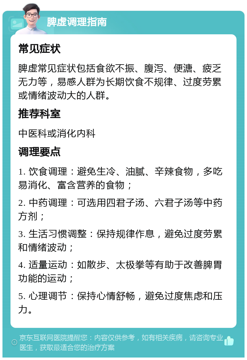 脾虚调理指南 常见症状 脾虚常见症状包括食欲不振、腹泻、便溏、疲乏无力等，易感人群为长期饮食不规律、过度劳累或情绪波动大的人群。 推荐科室 中医科或消化内科 调理要点 1. 饮食调理：避免生冷、油腻、辛辣食物，多吃易消化、富含营养的食物； 2. 中药调理：可选用四君子汤、六君子汤等中药方剂； 3. 生活习惯调整：保持规律作息，避免过度劳累和情绪波动； 4. 适量运动：如散步、太极拳等有助于改善脾胃功能的运动； 5. 心理调节：保持心情舒畅，避免过度焦虑和压力。