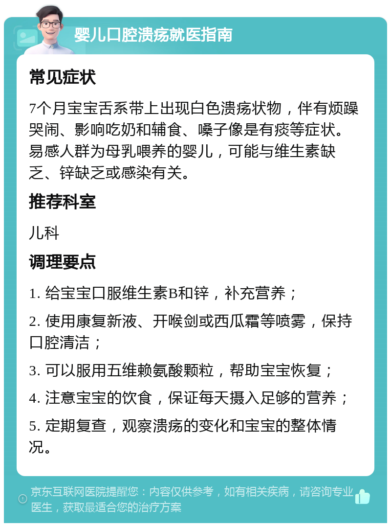 婴儿口腔溃疡就医指南 常见症状 7个月宝宝舌系带上出现白色溃疡状物，伴有烦躁哭闹、影响吃奶和辅食、嗓子像是有痰等症状。易感人群为母乳喂养的婴儿，可能与维生素缺乏、锌缺乏或感染有关。 推荐科室 儿科 调理要点 1. 给宝宝口服维生素B和锌，补充营养； 2. 使用康复新液、开喉剑或西瓜霜等喷雾，保持口腔清洁； 3. 可以服用五维赖氨酸颗粒，帮助宝宝恢复； 4. 注意宝宝的饮食，保证每天摄入足够的营养； 5. 定期复查，观察溃疡的变化和宝宝的整体情况。