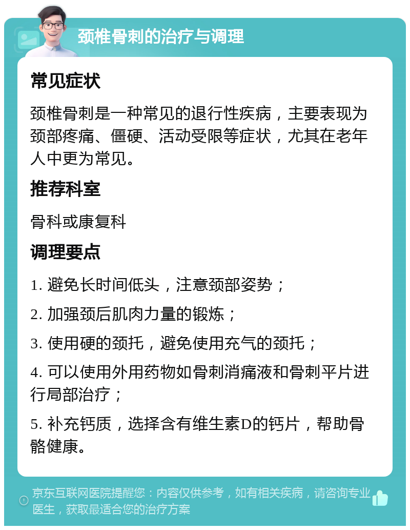 颈椎骨刺的治疗与调理 常见症状 颈椎骨刺是一种常见的退行性疾病，主要表现为颈部疼痛、僵硬、活动受限等症状，尤其在老年人中更为常见。 推荐科室 骨科或康复科 调理要点 1. 避免长时间低头，注意颈部姿势； 2. 加强颈后肌肉力量的锻炼； 3. 使用硬的颈托，避免使用充气的颈托； 4. 可以使用外用药物如骨刺消痛液和骨刺平片进行局部治疗； 5. 补充钙质，选择含有维生素D的钙片，帮助骨骼健康。