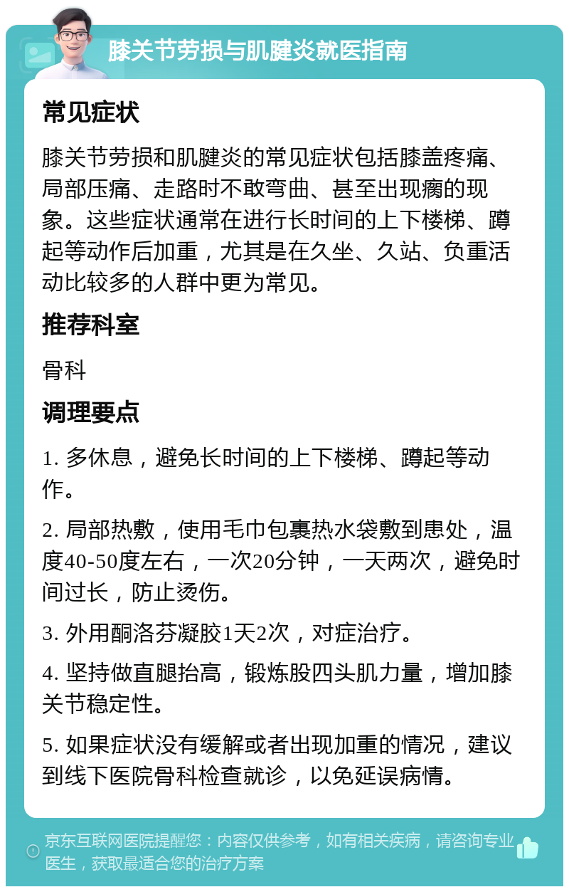 膝关节劳损与肌腱炎就医指南 常见症状 膝关节劳损和肌腱炎的常见症状包括膝盖疼痛、局部压痛、走路时不敢弯曲、甚至出现瘸的现象。这些症状通常在进行长时间的上下楼梯、蹲起等动作后加重，尤其是在久坐、久站、负重活动比较多的人群中更为常见。 推荐科室 骨科 调理要点 1. 多休息，避免长时间的上下楼梯、蹲起等动作。 2. 局部热敷，使用毛巾包裹热水袋敷到患处，温度40-50度左右，一次20分钟，一天两次，避免时间过长，防止烫伤。 3. 外用酮洛芬凝胶1天2次，对症治疗。 4. 坚持做直腿抬高，锻炼股四头肌力量，增加膝关节稳定性。 5. 如果症状没有缓解或者出现加重的情况，建议到线下医院骨科检查就诊，以免延误病情。