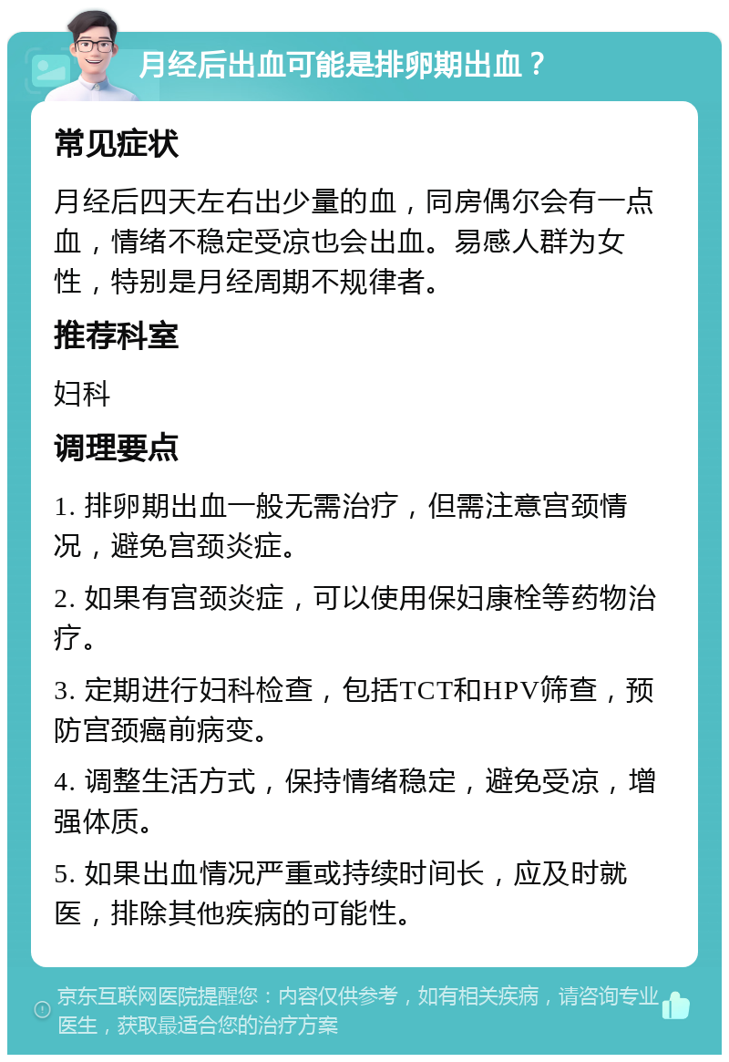 月经后出血可能是排卵期出血？ 常见症状 月经后四天左右出少量的血，同房偶尔会有一点血，情绪不稳定受凉也会出血。易感人群为女性，特别是月经周期不规律者。 推荐科室 妇科 调理要点 1. 排卵期出血一般无需治疗，但需注意宫颈情况，避免宫颈炎症。 2. 如果有宫颈炎症，可以使用保妇康栓等药物治疗。 3. 定期进行妇科检查，包括TCT和HPV筛查，预防宫颈癌前病变。 4. 调整生活方式，保持情绪稳定，避免受凉，增强体质。 5. 如果出血情况严重或持续时间长，应及时就医，排除其他疾病的可能性。