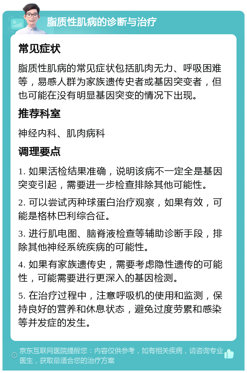 脂质性肌病的诊断与治疗 常见症状 脂质性肌病的常见症状包括肌肉无力、呼吸困难等，易感人群为家族遗传史者或基因突变者，但也可能在没有明显基因突变的情况下出现。 推荐科室 神经内科、肌肉病科 调理要点 1. 如果活检结果准确，说明该病不一定全是基因突变引起，需要进一步检查排除其他可能性。 2. 可以尝试丙种球蛋白治疗观察，如果有效，可能是格林巴利综合征。 3. 进行肌电图、脑脊液检查等辅助诊断手段，排除其他神经系统疾病的可能性。 4. 如果有家族遗传史，需要考虑隐性遗传的可能性，可能需要进行更深入的基因检测。 5. 在治疗过程中，注意呼吸机的使用和监测，保持良好的营养和休息状态，避免过度劳累和感染等并发症的发生。