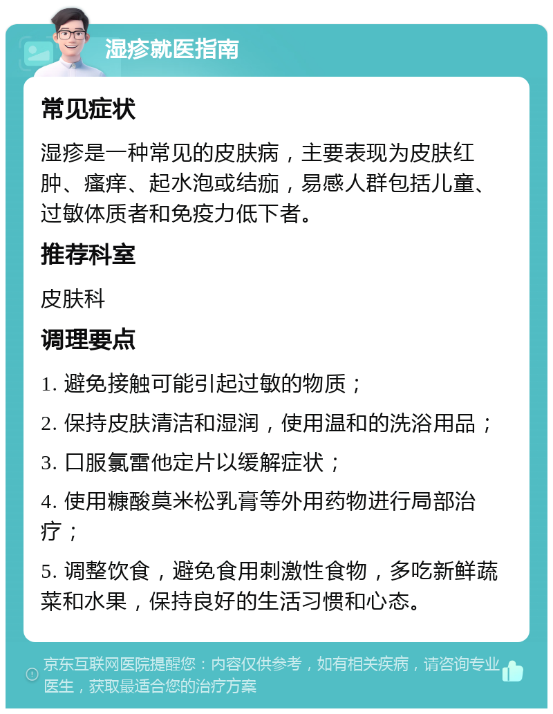 湿疹就医指南 常见症状 湿疹是一种常见的皮肤病，主要表现为皮肤红肿、瘙痒、起水泡或结痂，易感人群包括儿童、过敏体质者和免疫力低下者。 推荐科室 皮肤科 调理要点 1. 避免接触可能引起过敏的物质； 2. 保持皮肤清洁和湿润，使用温和的洗浴用品； 3. 口服氯雷他定片以缓解症状； 4. 使用糠酸莫米松乳膏等外用药物进行局部治疗； 5. 调整饮食，避免食用刺激性食物，多吃新鲜蔬菜和水果，保持良好的生活习惯和心态。