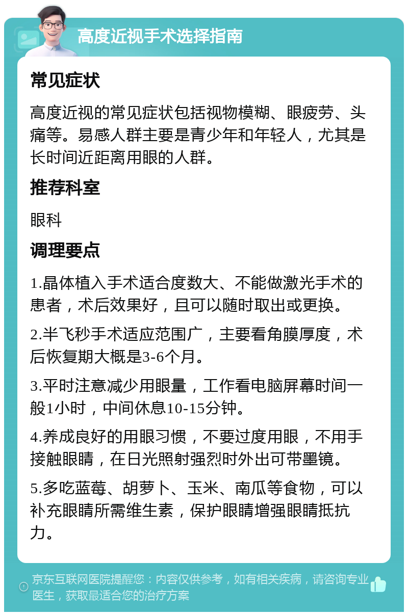 高度近视手术选择指南 常见症状 高度近视的常见症状包括视物模糊、眼疲劳、头痛等。易感人群主要是青少年和年轻人，尤其是长时间近距离用眼的人群。 推荐科室 眼科 调理要点 1.晶体植入手术适合度数大、不能做激光手术的患者，术后效果好，且可以随时取出或更换。 2.半飞秒手术适应范围广，主要看角膜厚度，术后恢复期大概是3-6个月。 3.平时注意减少用眼量，工作看电脑屏幕时间一般1小时，中间休息10-15分钟。 4.养成良好的用眼习惯，不要过度用眼，不用手接触眼睛，在日光照射强烈时外出可带墨镜。 5.多吃蓝莓、胡萝卜、玉米、南瓜等食物，可以补充眼睛所需维生素，保护眼睛增强眼睛抵抗力。