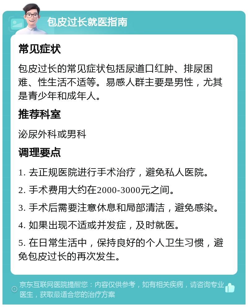 包皮过长就医指南 常见症状 包皮过长的常见症状包括尿道口红肿、排尿困难、性生活不适等。易感人群主要是男性，尤其是青少年和成年人。 推荐科室 泌尿外科或男科 调理要点 1. 去正规医院进行手术治疗，避免私人医院。 2. 手术费用大约在2000-3000元之间。 3. 手术后需要注意休息和局部清洁，避免感染。 4. 如果出现不适或并发症，及时就医。 5. 在日常生活中，保持良好的个人卫生习惯，避免包皮过长的再次发生。