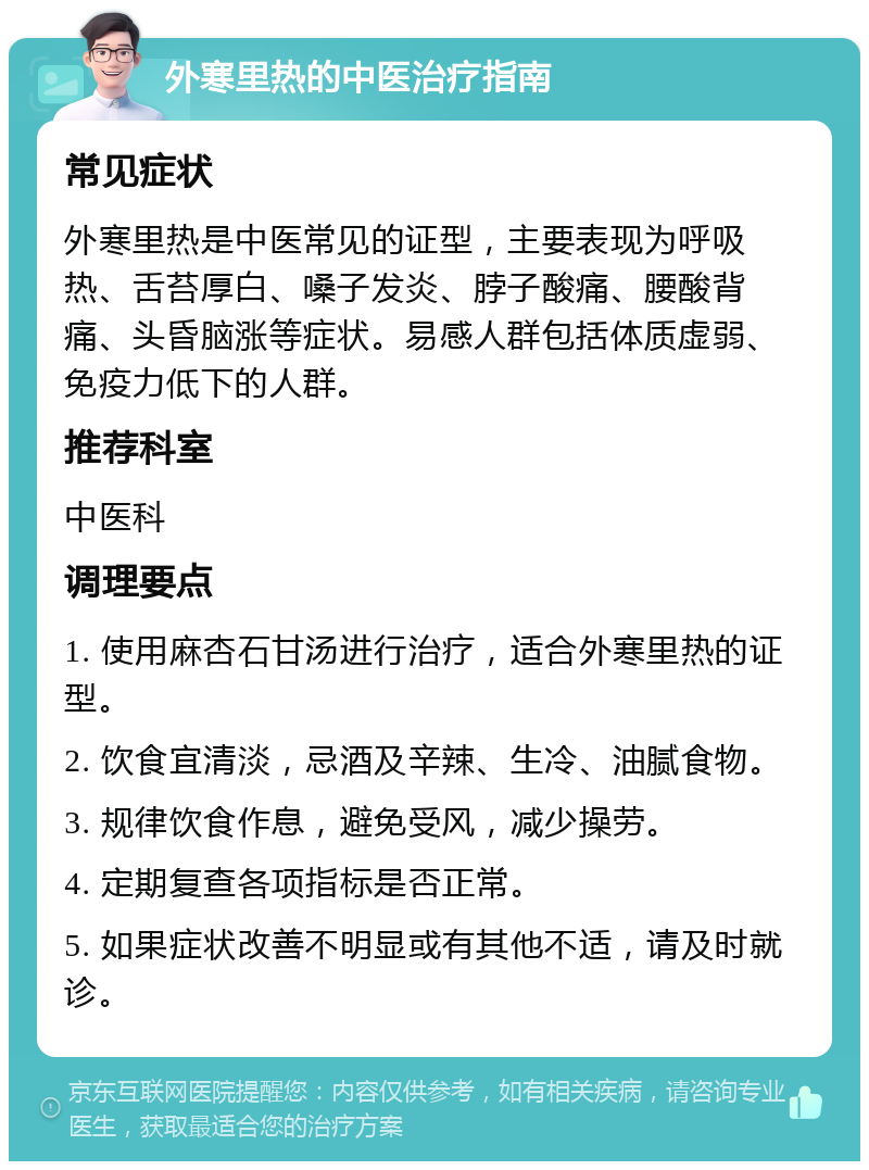 外寒里热的中医治疗指南 常见症状 外寒里热是中医常见的证型，主要表现为呼吸热、舌苔厚白、嗓子发炎、脖子酸痛、腰酸背痛、头昏脑涨等症状。易感人群包括体质虚弱、免疫力低下的人群。 推荐科室 中医科 调理要点 1. 使用麻杏石甘汤进行治疗，适合外寒里热的证型。 2. 饮食宜清淡，忌酒及辛辣、生冷、油腻食物。 3. 规律饮食作息，避免受风，减少操劳。 4. 定期复查各项指标是否正常。 5. 如果症状改善不明显或有其他不适，请及时就诊。