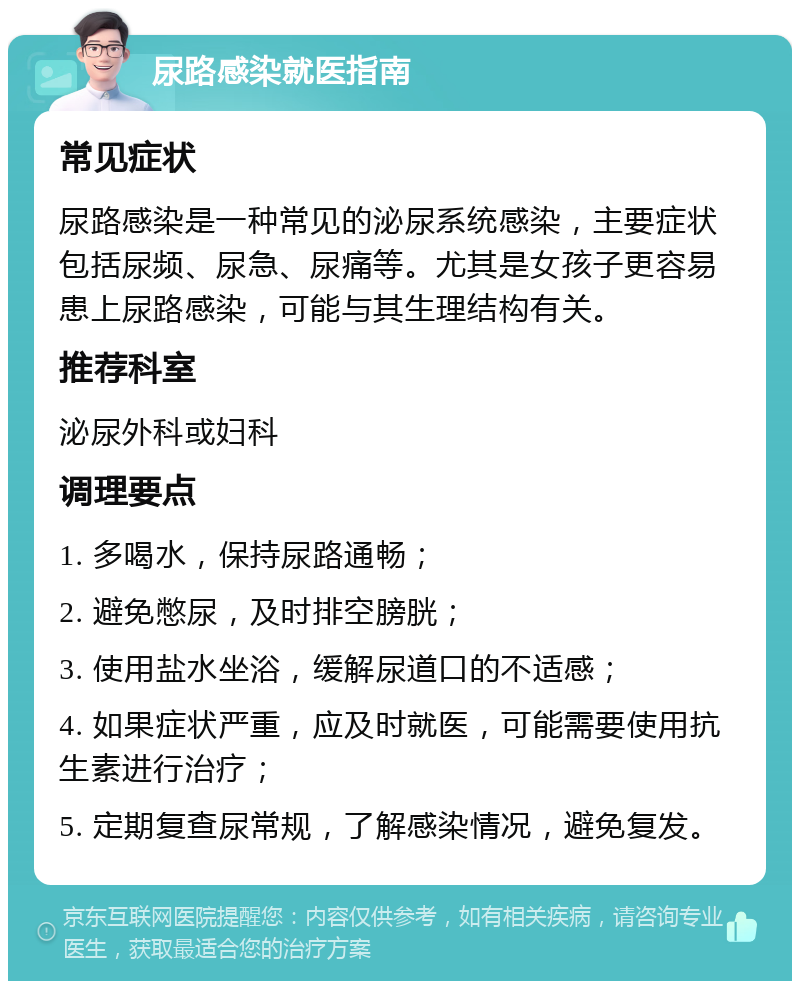 尿路感染就医指南 常见症状 尿路感染是一种常见的泌尿系统感染，主要症状包括尿频、尿急、尿痛等。尤其是女孩子更容易患上尿路感染，可能与其生理结构有关。 推荐科室 泌尿外科或妇科 调理要点 1. 多喝水，保持尿路通畅； 2. 避免憋尿，及时排空膀胱； 3. 使用盐水坐浴，缓解尿道口的不适感； 4. 如果症状严重，应及时就医，可能需要使用抗生素进行治疗； 5. 定期复查尿常规，了解感染情况，避免复发。