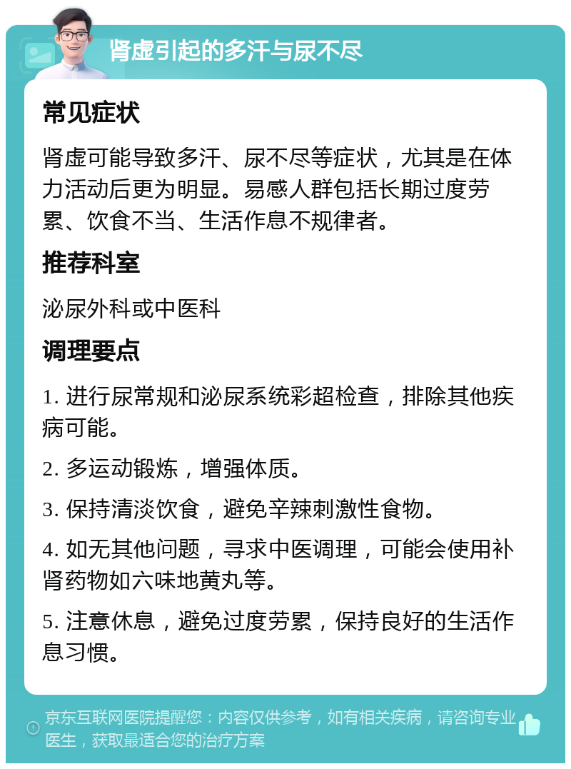 肾虚引起的多汗与尿不尽 常见症状 肾虚可能导致多汗、尿不尽等症状，尤其是在体力活动后更为明显。易感人群包括长期过度劳累、饮食不当、生活作息不规律者。 推荐科室 泌尿外科或中医科 调理要点 1. 进行尿常规和泌尿系统彩超检查，排除其他疾病可能。 2. 多运动锻炼，增强体质。 3. 保持清淡饮食，避免辛辣刺激性食物。 4. 如无其他问题，寻求中医调理，可能会使用补肾药物如六味地黄丸等。 5. 注意休息，避免过度劳累，保持良好的生活作息习惯。