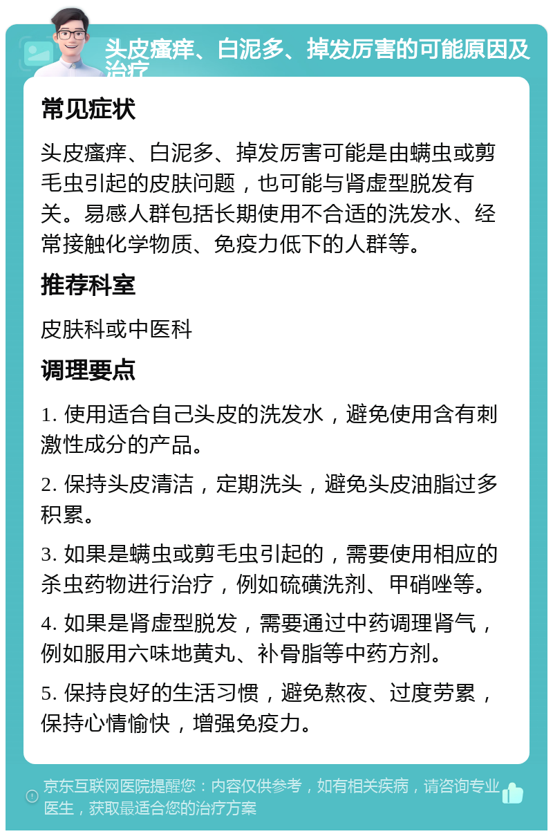 头皮瘙痒、白泥多、掉发厉害的可能原因及治疗 常见症状 头皮瘙痒、白泥多、掉发厉害可能是由螨虫或剪毛虫引起的皮肤问题，也可能与肾虚型脱发有关。易感人群包括长期使用不合适的洗发水、经常接触化学物质、免疫力低下的人群等。 推荐科室 皮肤科或中医科 调理要点 1. 使用适合自己头皮的洗发水，避免使用含有刺激性成分的产品。 2. 保持头皮清洁，定期洗头，避免头皮油脂过多积累。 3. 如果是螨虫或剪毛虫引起的，需要使用相应的杀虫药物进行治疗，例如硫磺洗剂、甲硝唑等。 4. 如果是肾虚型脱发，需要通过中药调理肾气，例如服用六味地黄丸、补骨脂等中药方剂。 5. 保持良好的生活习惯，避免熬夜、过度劳累，保持心情愉快，增强免疫力。