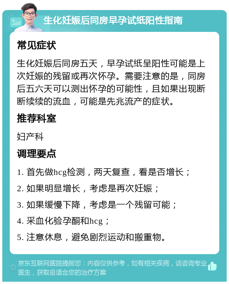 生化妊娠后同房早孕试纸阳性指南 常见症状 生化妊娠后同房五天，早孕试纸呈阳性可能是上次妊娠的残留或再次怀孕。需要注意的是，同房后五六天可以测出怀孕的可能性，且如果出现断断续续的流血，可能是先兆流产的症状。 推荐科室 妇产科 调理要点 1. 首先做hcg检测，两天复查，看是否增长； 2. 如果明显增长，考虑是再次妊娠； 3. 如果缓慢下降，考虑是一个残留可能； 4. 采血化验孕酮和hcg； 5. 注意休息，避免剧烈运动和搬重物。