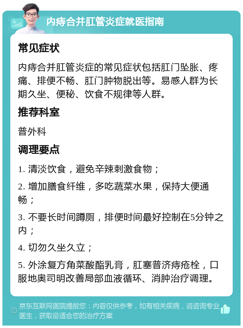 内痔合并肛管炎症就医指南 常见症状 内痔合并肛管炎症的常见症状包括肛门坠胀、疼痛、排便不畅、肛门肿物脱出等。易感人群为长期久坐、便秘、饮食不规律等人群。 推荐科室 普外科 调理要点 1. 清淡饮食，避免辛辣刺激食物； 2. 增加膳食纤维，多吃蔬菜水果，保持大便通畅； 3. 不要长时间蹲厕，排便时间最好控制在5分钟之内； 4. 切勿久坐久立； 5. 外涂复方角菜酸酯乳膏，肛塞普济痔疮栓，口服地奥司明改善局部血液循环、消肿治疗调理。