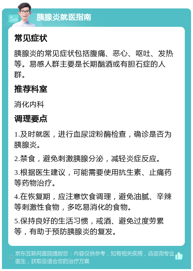 胰腺炎就医指南 常见症状 胰腺炎的常见症状包括腹痛、恶心、呕吐、发热等。易感人群主要是长期酗酒或有胆石症的人群。 推荐科室 消化内科 调理要点 1.及时就医，进行血尿淀粉酶检查，确诊是否为胰腺炎。 2.禁食，避免刺激胰腺分泌，减轻炎症反应。 3.根据医生建议，可能需要使用抗生素、止痛药等药物治疗。 4.在恢复期，应注意饮食调理，避免油腻、辛辣等刺激性食物，多吃易消化的食物。 5.保持良好的生活习惯，戒酒、避免过度劳累等，有助于预防胰腺炎的复发。