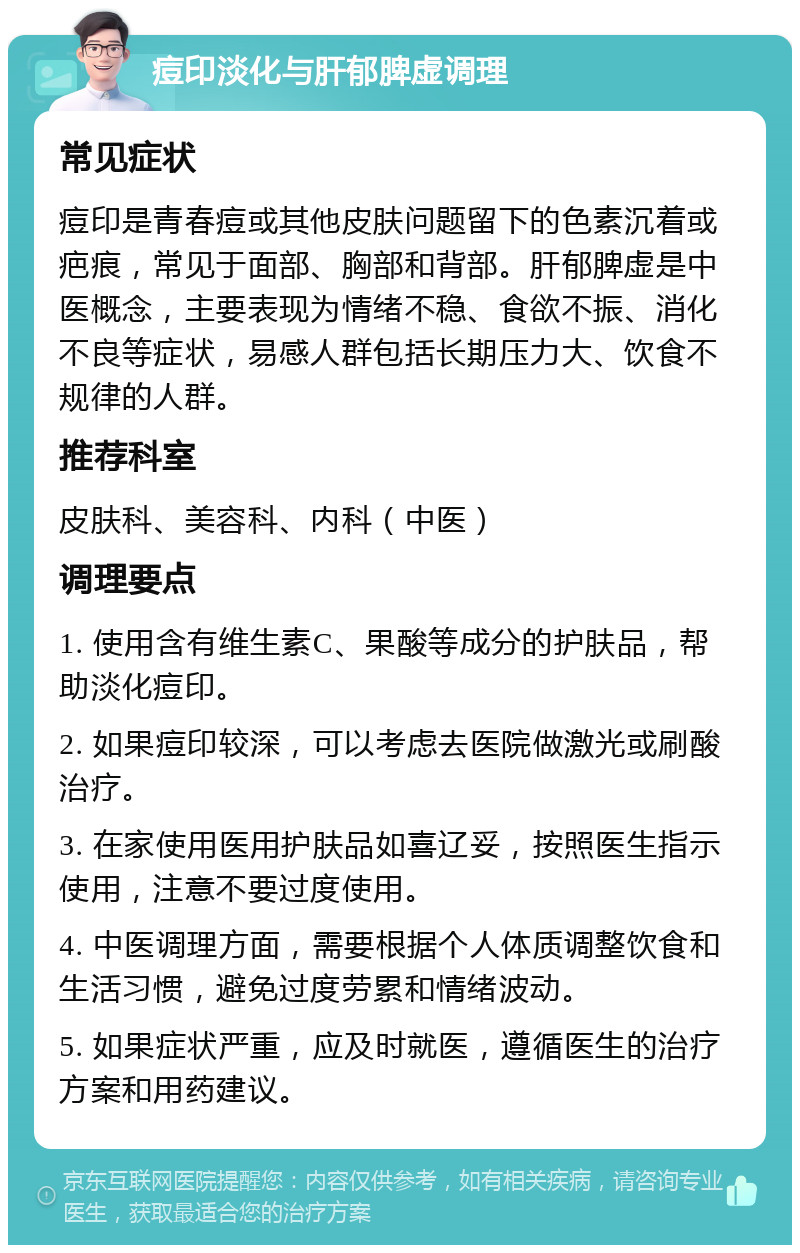 痘印淡化与肝郁脾虚调理 常见症状 痘印是青春痘或其他皮肤问题留下的色素沉着或疤痕，常见于面部、胸部和背部。肝郁脾虚是中医概念，主要表现为情绪不稳、食欲不振、消化不良等症状，易感人群包括长期压力大、饮食不规律的人群。 推荐科室 皮肤科、美容科、内科（中医） 调理要点 1. 使用含有维生素C、果酸等成分的护肤品，帮助淡化痘印。 2. 如果痘印较深，可以考虑去医院做激光或刷酸治疗。 3. 在家使用医用护肤品如喜辽妥，按照医生指示使用，注意不要过度使用。 4. 中医调理方面，需要根据个人体质调整饮食和生活习惯，避免过度劳累和情绪波动。 5. 如果症状严重，应及时就医，遵循医生的治疗方案和用药建议。