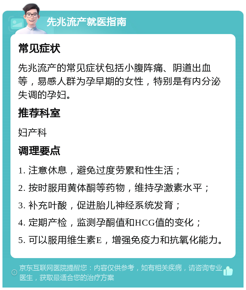 先兆流产就医指南 常见症状 先兆流产的常见症状包括小腹阵痛、阴道出血等，易感人群为孕早期的女性，特别是有内分泌失调的孕妇。 推荐科室 妇产科 调理要点 1. 注意休息，避免过度劳累和性生活； 2. 按时服用黄体酮等药物，维持孕激素水平； 3. 补充叶酸，促进胎儿神经系统发育； 4. 定期产检，监测孕酮值和HCG值的变化； 5. 可以服用维生素E，增强免疫力和抗氧化能力。