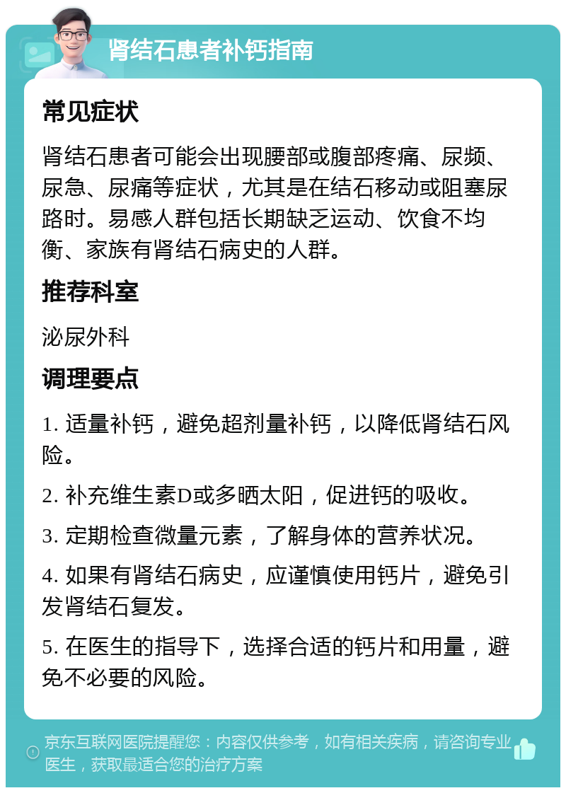 肾结石患者补钙指南 常见症状 肾结石患者可能会出现腰部或腹部疼痛、尿频、尿急、尿痛等症状，尤其是在结石移动或阻塞尿路时。易感人群包括长期缺乏运动、饮食不均衡、家族有肾结石病史的人群。 推荐科室 泌尿外科 调理要点 1. 适量补钙，避免超剂量补钙，以降低肾结石风险。 2. 补充维生素D或多晒太阳，促进钙的吸收。 3. 定期检查微量元素，了解身体的营养状况。 4. 如果有肾结石病史，应谨慎使用钙片，避免引发肾结石复发。 5. 在医生的指导下，选择合适的钙片和用量，避免不必要的风险。