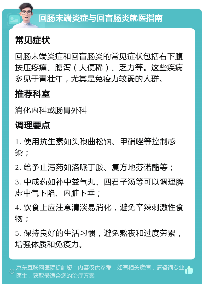 回肠末端炎症与回盲肠炎就医指南 常见症状 回肠末端炎症和回盲肠炎的常见症状包括右下腹按压疼痛、腹泻（大便稀）、乏力等。这些疾病多见于青壮年，尤其是免疫力较弱的人群。 推荐科室 消化内科或肠胃外科 调理要点 1. 使用抗生素如头孢曲松钠、甲硝唑等控制感染； 2. 给予止泻药如洛哌丁胺、复方地芬诺酯等； 3. 中成药如补中益气丸、四君子汤等可以调理脾虚中气下陷、内脏下垂； 4. 饮食上应注意清淡易消化，避免辛辣刺激性食物； 5. 保持良好的生活习惯，避免熬夜和过度劳累，增强体质和免疫力。