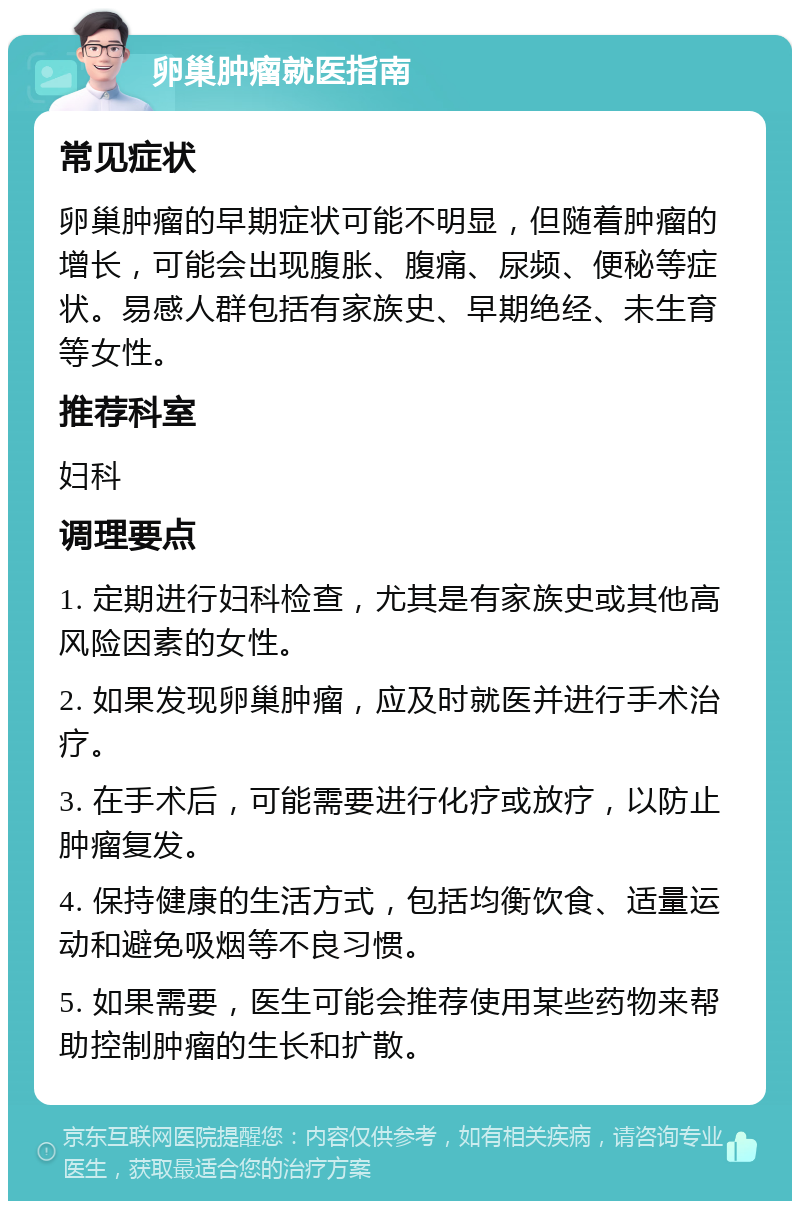 卵巢肿瘤就医指南 常见症状 卵巢肿瘤的早期症状可能不明显，但随着肿瘤的增长，可能会出现腹胀、腹痛、尿频、便秘等症状。易感人群包括有家族史、早期绝经、未生育等女性。 推荐科室 妇科 调理要点 1. 定期进行妇科检查，尤其是有家族史或其他高风险因素的女性。 2. 如果发现卵巢肿瘤，应及时就医并进行手术治疗。 3. 在手术后，可能需要进行化疗或放疗，以防止肿瘤复发。 4. 保持健康的生活方式，包括均衡饮食、适量运动和避免吸烟等不良习惯。 5. 如果需要，医生可能会推荐使用某些药物来帮助控制肿瘤的生长和扩散。