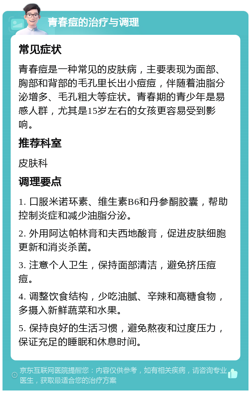 青春痘的治疗与调理 常见症状 青春痘是一种常见的皮肤病，主要表现为面部、胸部和背部的毛孔里长出小痘痘，伴随着油脂分泌增多、毛孔粗大等症状。青春期的青少年是易感人群，尤其是15岁左右的女孩更容易受到影响。 推荐科室 皮肤科 调理要点 1. 口服米诺环素、维生素B6和丹参酮胶囊，帮助控制炎症和减少油脂分泌。 2. 外用阿达帕林膏和夫西地酸膏，促进皮肤细胞更新和消炎杀菌。 3. 注意个人卫生，保持面部清洁，避免挤压痘痘。 4. 调整饮食结构，少吃油腻、辛辣和高糖食物，多摄入新鲜蔬菜和水果。 5. 保持良好的生活习惯，避免熬夜和过度压力，保证充足的睡眠和休息时间。