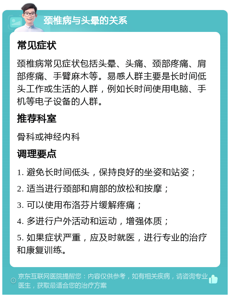 颈椎病与头晕的关系 常见症状 颈椎病常见症状包括头晕、头痛、颈部疼痛、肩部疼痛、手臂麻木等。易感人群主要是长时间低头工作或生活的人群，例如长时间使用电脑、手机等电子设备的人群。 推荐科室 骨科或神经内科 调理要点 1. 避免长时间低头，保持良好的坐姿和站姿； 2. 适当进行颈部和肩部的放松和按摩； 3. 可以使用布洛芬片缓解疼痛； 4. 多进行户外活动和运动，增强体质； 5. 如果症状严重，应及时就医，进行专业的治疗和康复训练。