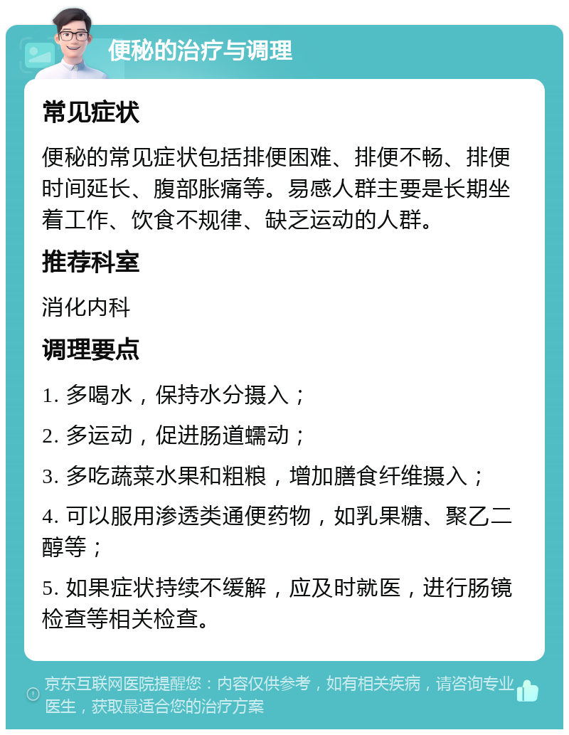 便秘的治疗与调理 常见症状 便秘的常见症状包括排便困难、排便不畅、排便时间延长、腹部胀痛等。易感人群主要是长期坐着工作、饮食不规律、缺乏运动的人群。 推荐科室 消化内科 调理要点 1. 多喝水，保持水分摄入； 2. 多运动，促进肠道蠕动； 3. 多吃蔬菜水果和粗粮，增加膳食纤维摄入； 4. 可以服用渗透类通便药物，如乳果糖、聚乙二醇等； 5. 如果症状持续不缓解，应及时就医，进行肠镜检查等相关检查。