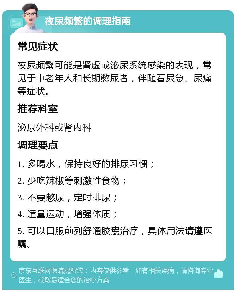 夜尿频繁的调理指南 常见症状 夜尿频繁可能是肾虚或泌尿系统感染的表现，常见于中老年人和长期憋尿者，伴随着尿急、尿痛等症状。 推荐科室 泌尿外科或肾内科 调理要点 1. 多喝水，保持良好的排尿习惯； 2. 少吃辣椒等刺激性食物； 3. 不要憋尿，定时排尿； 4. 适量运动，增强体质； 5. 可以口服前列舒通胶囊治疗，具体用法请遵医嘱。