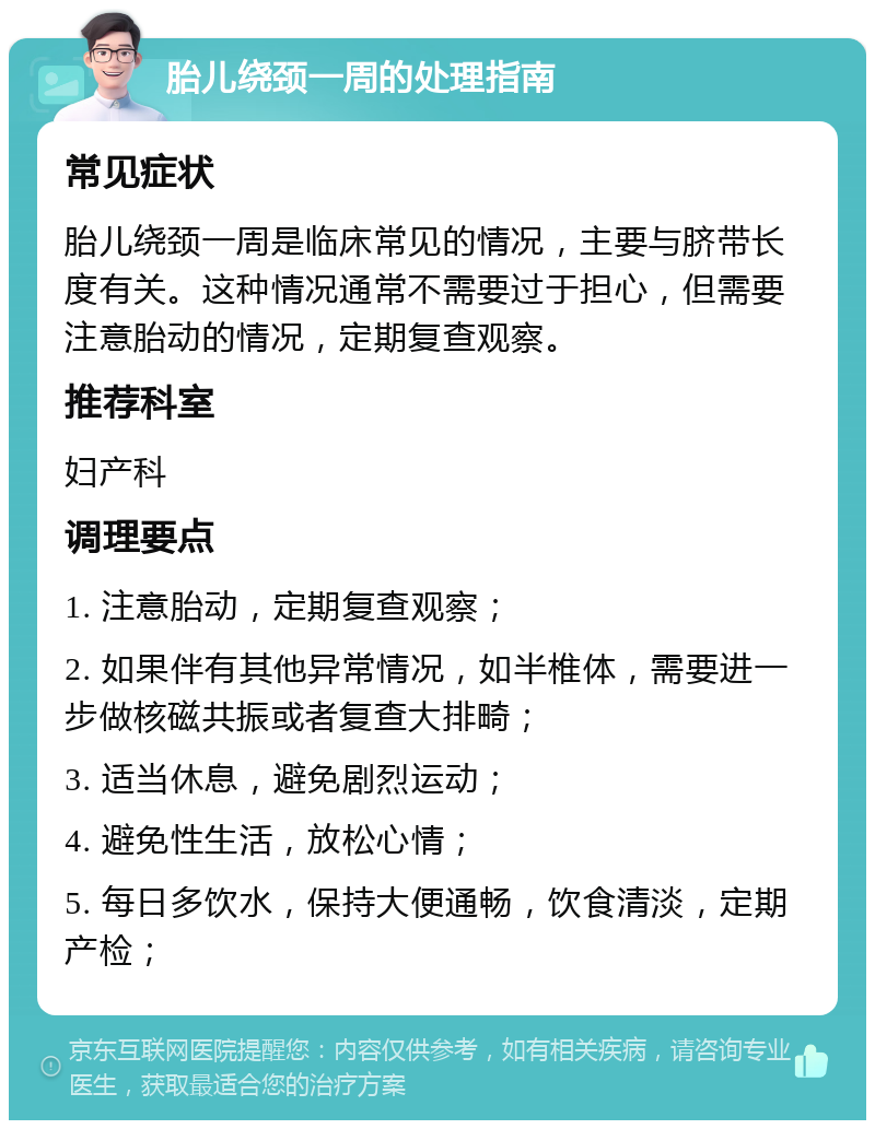 胎儿绕颈一周的处理指南 常见症状 胎儿绕颈一周是临床常见的情况，主要与脐带长度有关。这种情况通常不需要过于担心，但需要注意胎动的情况，定期复查观察。 推荐科室 妇产科 调理要点 1. 注意胎动，定期复查观察； 2. 如果伴有其他异常情况，如半椎体，需要进一步做核磁共振或者复查大排畸； 3. 适当休息，避免剧烈运动； 4. 避免性生活，放松心情； 5. 每日多饮水，保持大便通畅，饮食清淡，定期产检；