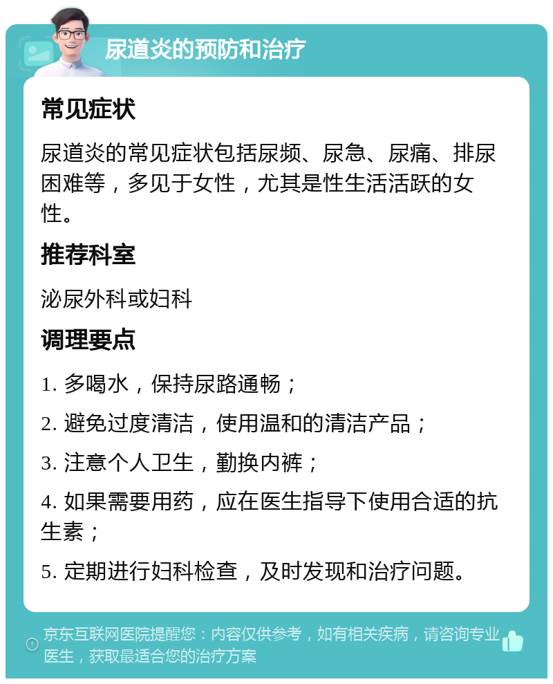 尿道炎的预防和治疗 常见症状 尿道炎的常见症状包括尿频、尿急、尿痛、排尿困难等，多见于女性，尤其是性生活活跃的女性。 推荐科室 泌尿外科或妇科 调理要点 1. 多喝水，保持尿路通畅； 2. 避免过度清洁，使用温和的清洁产品； 3. 注意个人卫生，勤换内裤； 4. 如果需要用药，应在医生指导下使用合适的抗生素； 5. 定期进行妇科检查，及时发现和治疗问题。