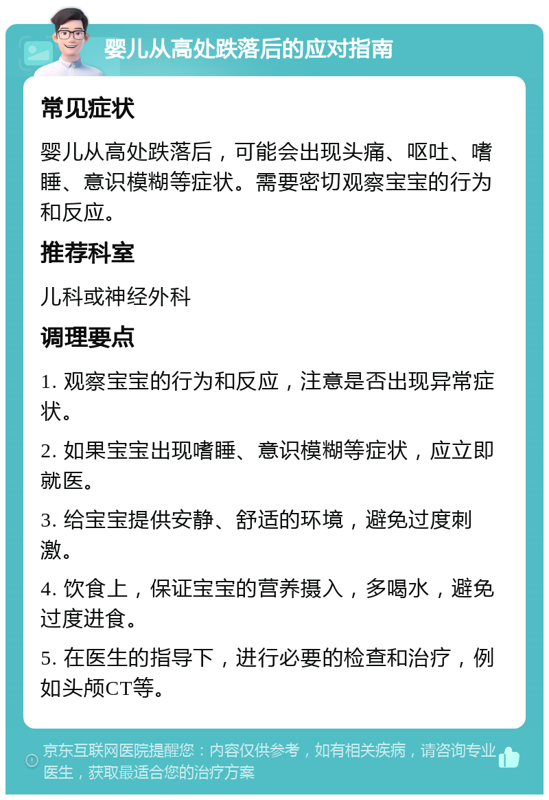 婴儿从高处跌落后的应对指南 常见症状 婴儿从高处跌落后，可能会出现头痛、呕吐、嗜睡、意识模糊等症状。需要密切观察宝宝的行为和反应。 推荐科室 儿科或神经外科 调理要点 1. 观察宝宝的行为和反应，注意是否出现异常症状。 2. 如果宝宝出现嗜睡、意识模糊等症状，应立即就医。 3. 给宝宝提供安静、舒适的环境，避免过度刺激。 4. 饮食上，保证宝宝的营养摄入，多喝水，避免过度进食。 5. 在医生的指导下，进行必要的检查和治疗，例如头颅CT等。