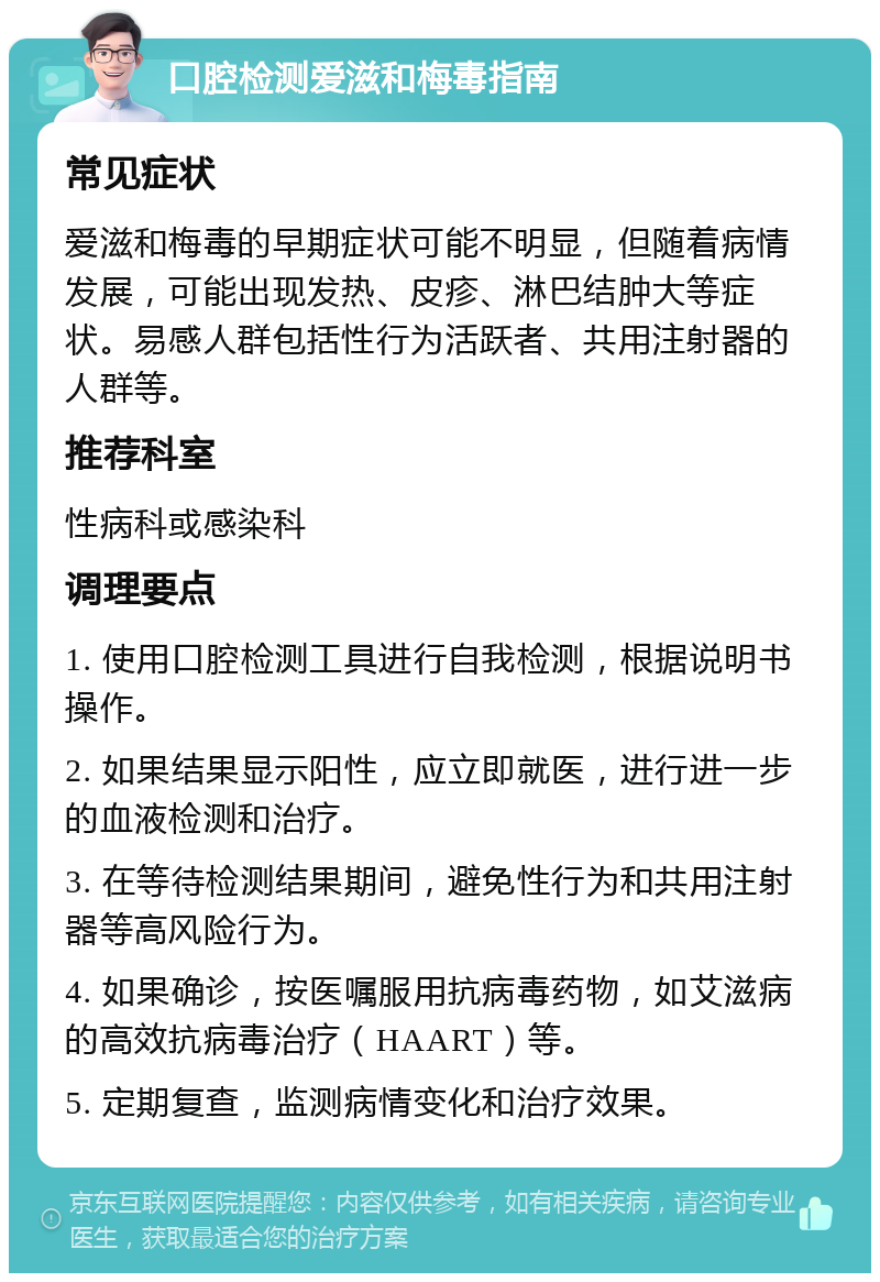 口腔检测爱滋和梅毒指南 常见症状 爱滋和梅毒的早期症状可能不明显，但随着病情发展，可能出现发热、皮疹、淋巴结肿大等症状。易感人群包括性行为活跃者、共用注射器的人群等。 推荐科室 性病科或感染科 调理要点 1. 使用口腔检测工具进行自我检测，根据说明书操作。 2. 如果结果显示阳性，应立即就医，进行进一步的血液检测和治疗。 3. 在等待检测结果期间，避免性行为和共用注射器等高风险行为。 4. 如果确诊，按医嘱服用抗病毒药物，如艾滋病的高效抗病毒治疗（HAART）等。 5. 定期复查，监测病情变化和治疗效果。