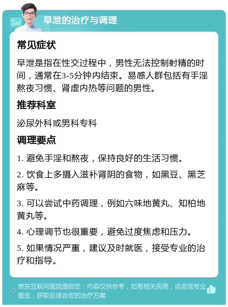 早泄的治疗与调理 常见症状 早泄是指在性交过程中，男性无法控制射精的时间，通常在3-5分钟内结束。易感人群包括有手淫熬夜习惯、肾虚内热等问题的男性。 推荐科室 泌尿外科或男科专科 调理要点 1. 避免手淫和熬夜，保持良好的生活习惯。 2. 饮食上多摄入滋补肾阴的食物，如黑豆、黑芝麻等。 3. 可以尝试中药调理，例如六味地黄丸、知柏地黄丸等。 4. 心理调节也很重要，避免过度焦虑和压力。 5. 如果情况严重，建议及时就医，接受专业的治疗和指导。