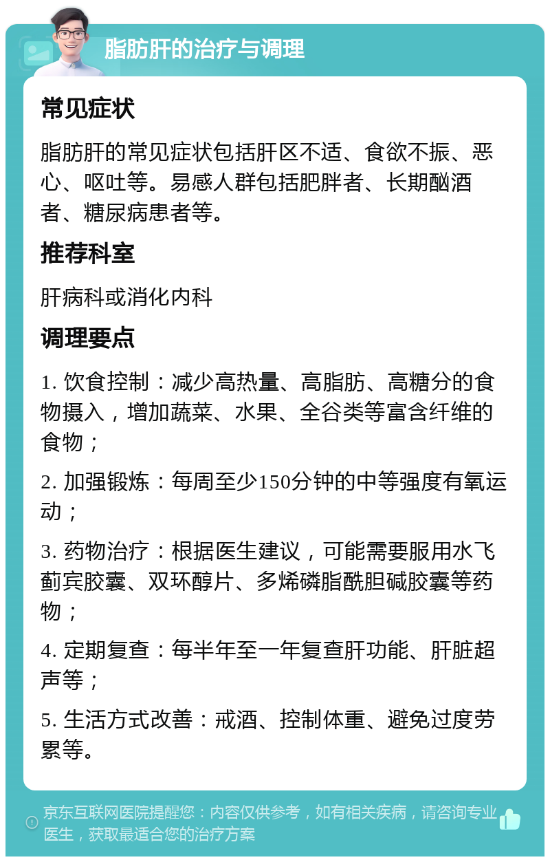 脂肪肝的治疗与调理 常见症状 脂肪肝的常见症状包括肝区不适、食欲不振、恶心、呕吐等。易感人群包括肥胖者、长期酗酒者、糖尿病患者等。 推荐科室 肝病科或消化内科 调理要点 1. 饮食控制：减少高热量、高脂肪、高糖分的食物摄入，增加蔬菜、水果、全谷类等富含纤维的食物； 2. 加强锻炼：每周至少150分钟的中等强度有氧运动； 3. 药物治疗：根据医生建议，可能需要服用水飞蓟宾胶囊、双环醇片、多烯磷脂酰胆碱胶囊等药物； 4. 定期复查：每半年至一年复查肝功能、肝脏超声等； 5. 生活方式改善：戒酒、控制体重、避免过度劳累等。