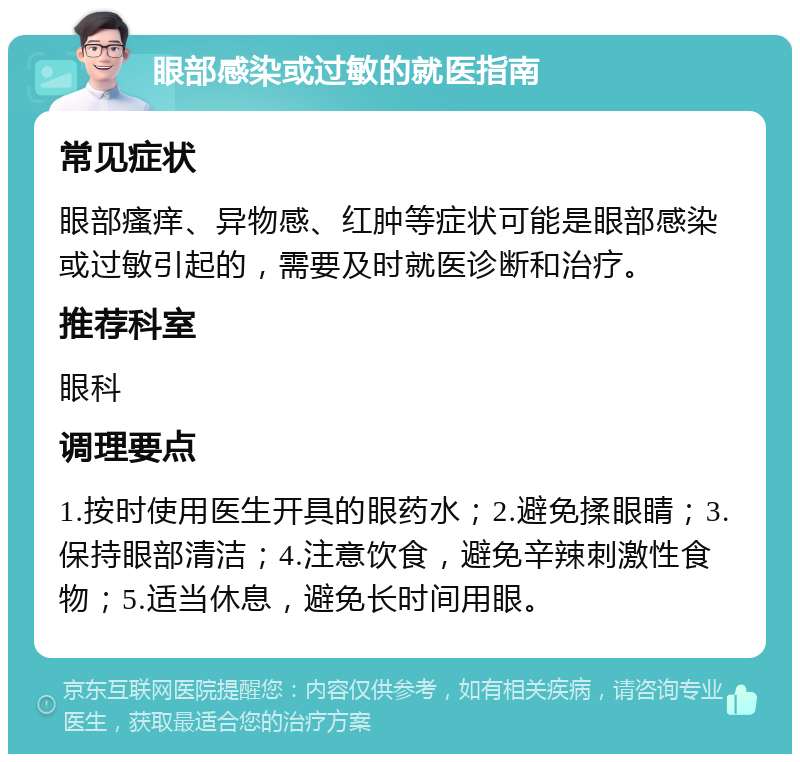 眼部感染或过敏的就医指南 常见症状 眼部瘙痒、异物感、红肿等症状可能是眼部感染或过敏引起的，需要及时就医诊断和治疗。 推荐科室 眼科 调理要点 1.按时使用医生开具的眼药水；2.避免揉眼睛；3.保持眼部清洁；4.注意饮食，避免辛辣刺激性食物；5.适当休息，避免长时间用眼。