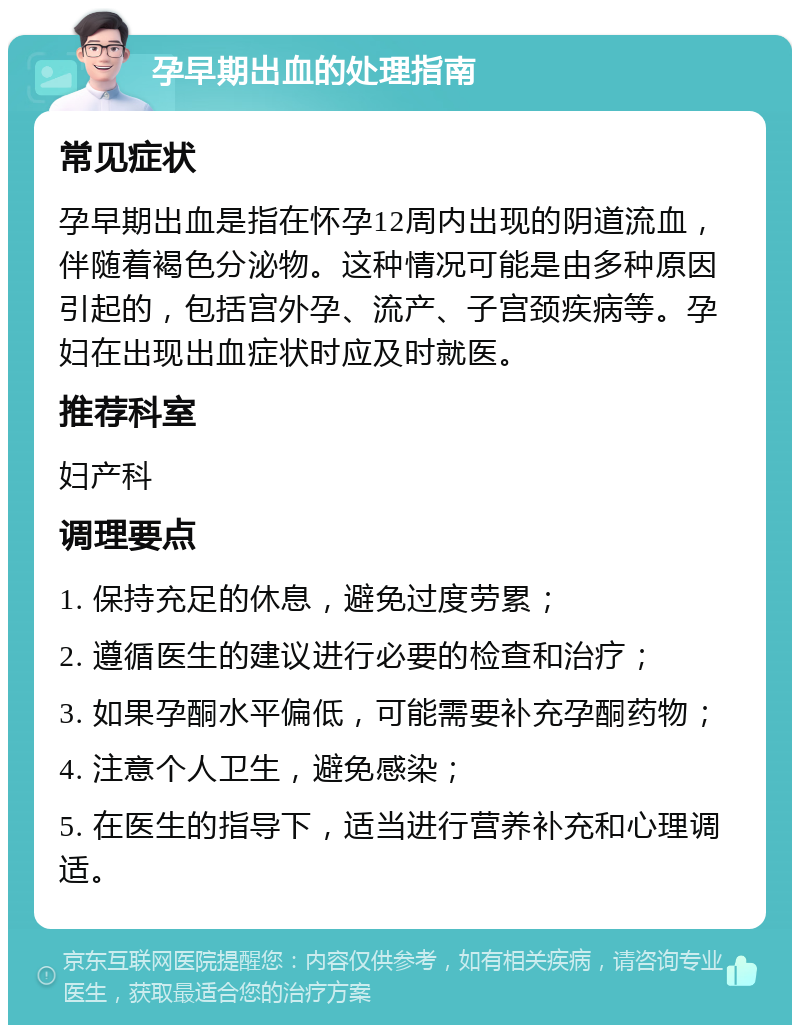 孕早期出血的处理指南 常见症状 孕早期出血是指在怀孕12周内出现的阴道流血，伴随着褐色分泌物。这种情况可能是由多种原因引起的，包括宫外孕、流产、子宫颈疾病等。孕妇在出现出血症状时应及时就医。 推荐科室 妇产科 调理要点 1. 保持充足的休息，避免过度劳累； 2. 遵循医生的建议进行必要的检查和治疗； 3. 如果孕酮水平偏低，可能需要补充孕酮药物； 4. 注意个人卫生，避免感染； 5. 在医生的指导下，适当进行营养补充和心理调适。