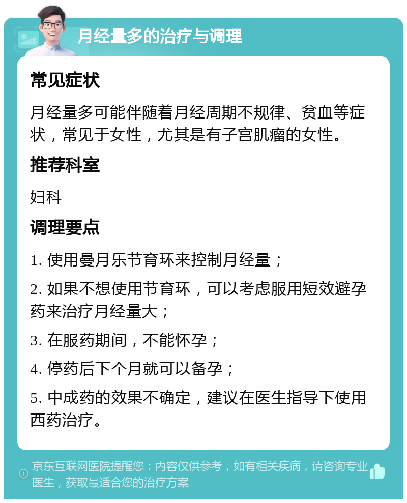 月经量多的治疗与调理 常见症状 月经量多可能伴随着月经周期不规律、贫血等症状，常见于女性，尤其是有子宫肌瘤的女性。 推荐科室 妇科 调理要点 1. 使用曼月乐节育环来控制月经量； 2. 如果不想使用节育环，可以考虑服用短效避孕药来治疗月经量大； 3. 在服药期间，不能怀孕； 4. 停药后下个月就可以备孕； 5. 中成药的效果不确定，建议在医生指导下使用西药治疗。