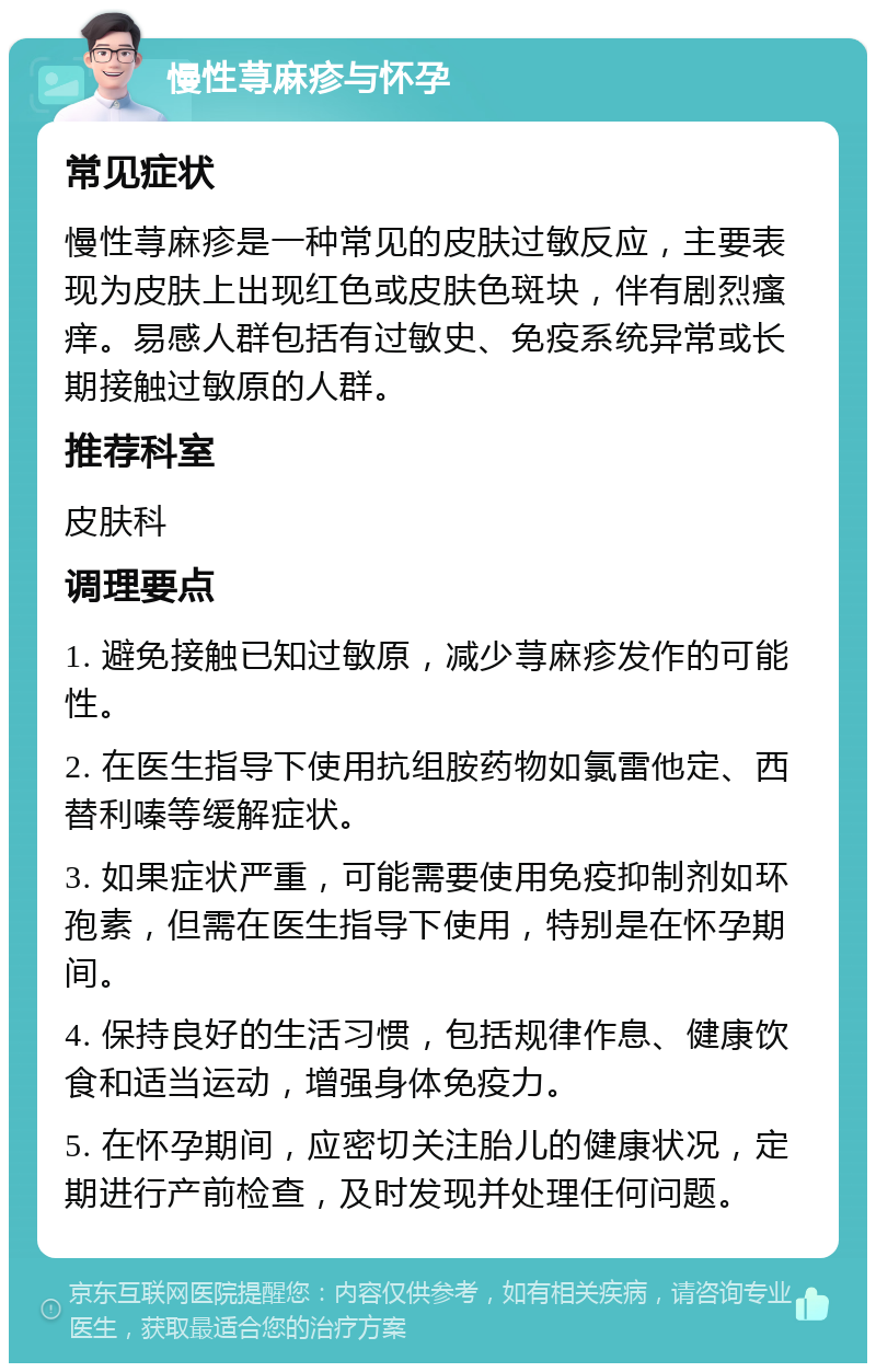 慢性荨麻疹与怀孕 常见症状 慢性荨麻疹是一种常见的皮肤过敏反应，主要表现为皮肤上出现红色或皮肤色斑块，伴有剧烈瘙痒。易感人群包括有过敏史、免疫系统异常或长期接触过敏原的人群。 推荐科室 皮肤科 调理要点 1. 避免接触已知过敏原，减少荨麻疹发作的可能性。 2. 在医生指导下使用抗组胺药物如氯雷他定、西替利嗪等缓解症状。 3. 如果症状严重，可能需要使用免疫抑制剂如环孢素，但需在医生指导下使用，特别是在怀孕期间。 4. 保持良好的生活习惯，包括规律作息、健康饮食和适当运动，增强身体免疫力。 5. 在怀孕期间，应密切关注胎儿的健康状况，定期进行产前检查，及时发现并处理任何问题。