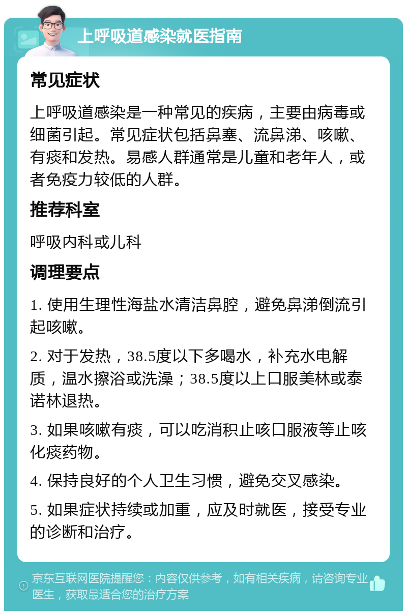 上呼吸道感染就医指南 常见症状 上呼吸道感染是一种常见的疾病，主要由病毒或细菌引起。常见症状包括鼻塞、流鼻涕、咳嗽、有痰和发热。易感人群通常是儿童和老年人，或者免疫力较低的人群。 推荐科室 呼吸内科或儿科 调理要点 1. 使用生理性海盐水清洁鼻腔，避免鼻涕倒流引起咳嗽。 2. 对于发热，38.5度以下多喝水，补充水电解质，温水擦浴或洗澡；38.5度以上口服美林或泰诺林退热。 3. 如果咳嗽有痰，可以吃消积止咳口服液等止咳化痰药物。 4. 保持良好的个人卫生习惯，避免交叉感染。 5. 如果症状持续或加重，应及时就医，接受专业的诊断和治疗。