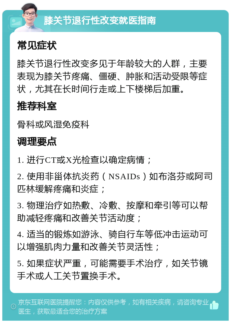 膝关节退行性改变就医指南 常见症状 膝关节退行性改变多见于年龄较大的人群，主要表现为膝关节疼痛、僵硬、肿胀和活动受限等症状，尤其在长时间行走或上下楼梯后加重。 推荐科室 骨科或风湿免疫科 调理要点 1. 进行CT或X光检查以确定病情； 2. 使用非甾体抗炎药（NSAIDs）如布洛芬或阿司匹林缓解疼痛和炎症； 3. 物理治疗如热敷、冷敷、按摩和牵引等可以帮助减轻疼痛和改善关节活动度； 4. 适当的锻炼如游泳、骑自行车等低冲击运动可以增强肌肉力量和改善关节灵活性； 5. 如果症状严重，可能需要手术治疗，如关节镜手术或人工关节置换手术。