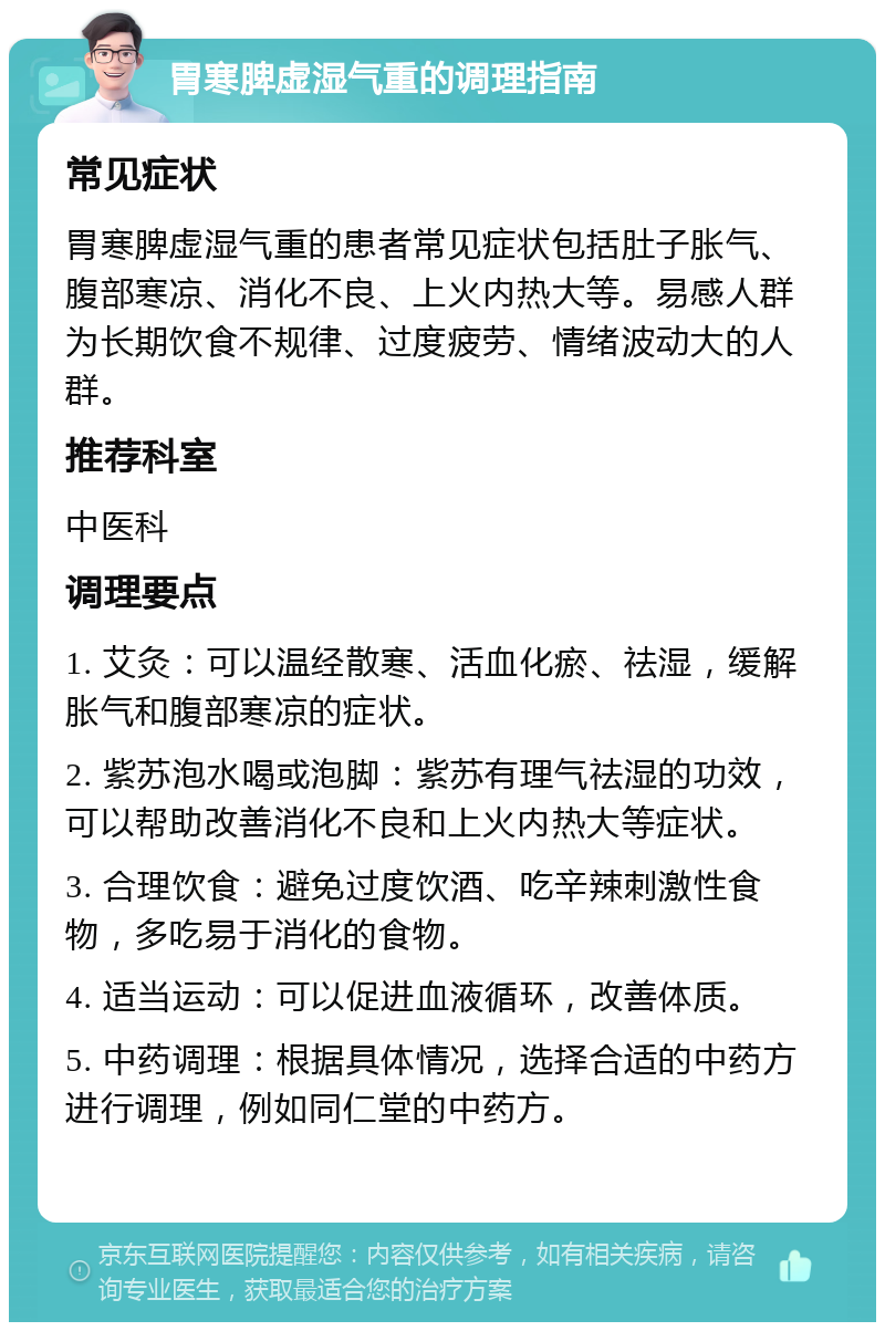 胃寒脾虚湿气重的调理指南 常见症状 胃寒脾虚湿气重的患者常见症状包括肚子胀气、腹部寒凉、消化不良、上火内热大等。易感人群为长期饮食不规律、过度疲劳、情绪波动大的人群。 推荐科室 中医科 调理要点 1. 艾灸：可以温经散寒、活血化瘀、祛湿，缓解胀气和腹部寒凉的症状。 2. 紫苏泡水喝或泡脚：紫苏有理气祛湿的功效，可以帮助改善消化不良和上火内热大等症状。 3. 合理饮食：避免过度饮酒、吃辛辣刺激性食物，多吃易于消化的食物。 4. 适当运动：可以促进血液循环，改善体质。 5. 中药调理：根据具体情况，选择合适的中药方进行调理，例如同仁堂的中药方。