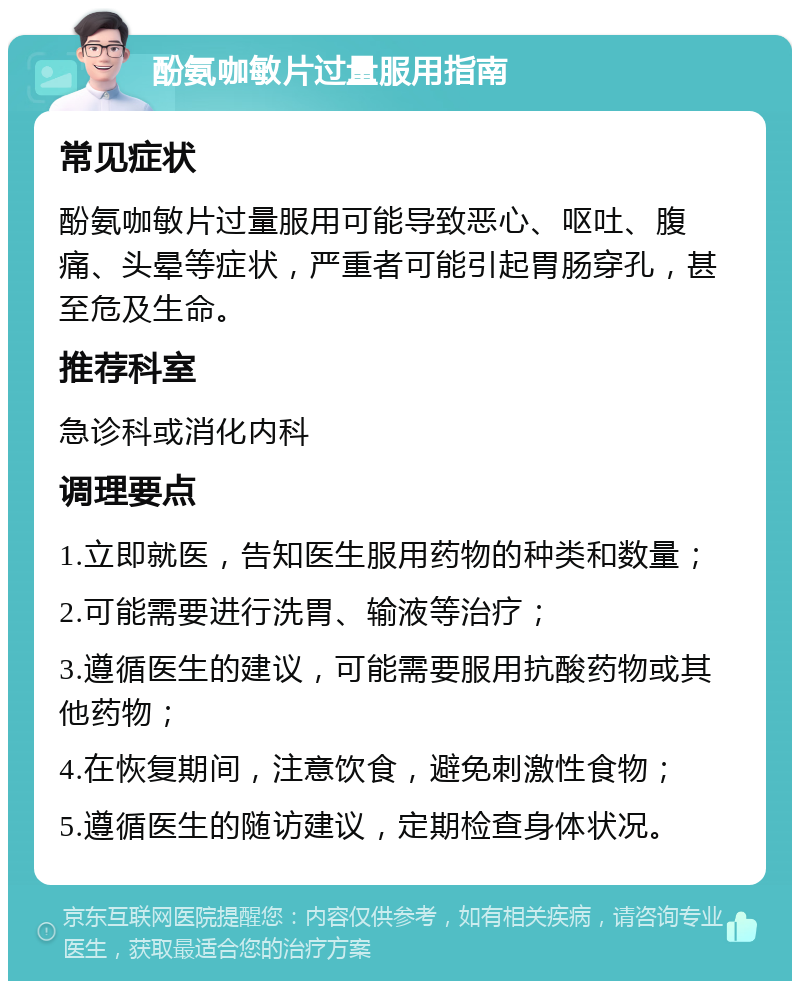 酚氨咖敏片过量服用指南 常见症状 酚氨咖敏片过量服用可能导致恶心、呕吐、腹痛、头晕等症状，严重者可能引起胃肠穿孔，甚至危及生命。 推荐科室 急诊科或消化内科 调理要点 1.立即就医，告知医生服用药物的种类和数量； 2.可能需要进行洗胃、输液等治疗； 3.遵循医生的建议，可能需要服用抗酸药物或其他药物； 4.在恢复期间，注意饮食，避免刺激性食物； 5.遵循医生的随访建议，定期检查身体状况。