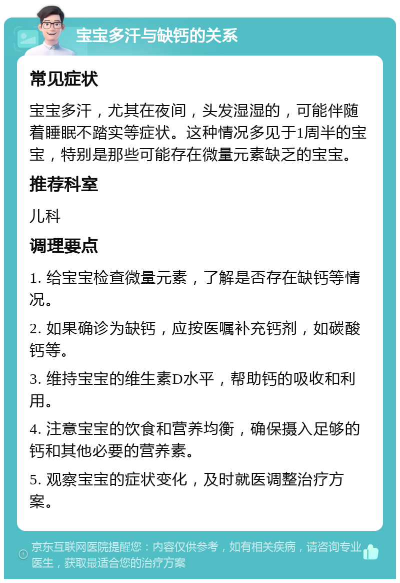 宝宝多汗与缺钙的关系 常见症状 宝宝多汗，尤其在夜间，头发湿湿的，可能伴随着睡眠不踏实等症状。这种情况多见于1周半的宝宝，特别是那些可能存在微量元素缺乏的宝宝。 推荐科室 儿科 调理要点 1. 给宝宝检查微量元素，了解是否存在缺钙等情况。 2. 如果确诊为缺钙，应按医嘱补充钙剂，如碳酸钙等。 3. 维持宝宝的维生素D水平，帮助钙的吸收和利用。 4. 注意宝宝的饮食和营养均衡，确保摄入足够的钙和其他必要的营养素。 5. 观察宝宝的症状变化，及时就医调整治疗方案。