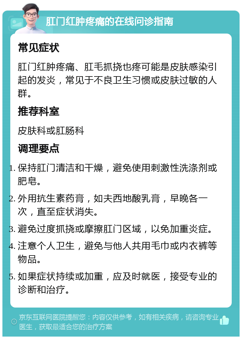 肛门红肿疼痛的在线问诊指南 常见症状 肛门红肿疼痛、肛毛抓挠也疼可能是皮肤感染引起的发炎，常见于不良卫生习惯或皮肤过敏的人群。 推荐科室 皮肤科或肛肠科 调理要点 保持肛门清洁和干燥，避免使用刺激性洗涤剂或肥皂。 外用抗生素药膏，如夫西地酸乳膏，早晚各一次，直至症状消失。 避免过度抓挠或摩擦肛门区域，以免加重炎症。 注意个人卫生，避免与他人共用毛巾或内衣裤等物品。 如果症状持续或加重，应及时就医，接受专业的诊断和治疗。