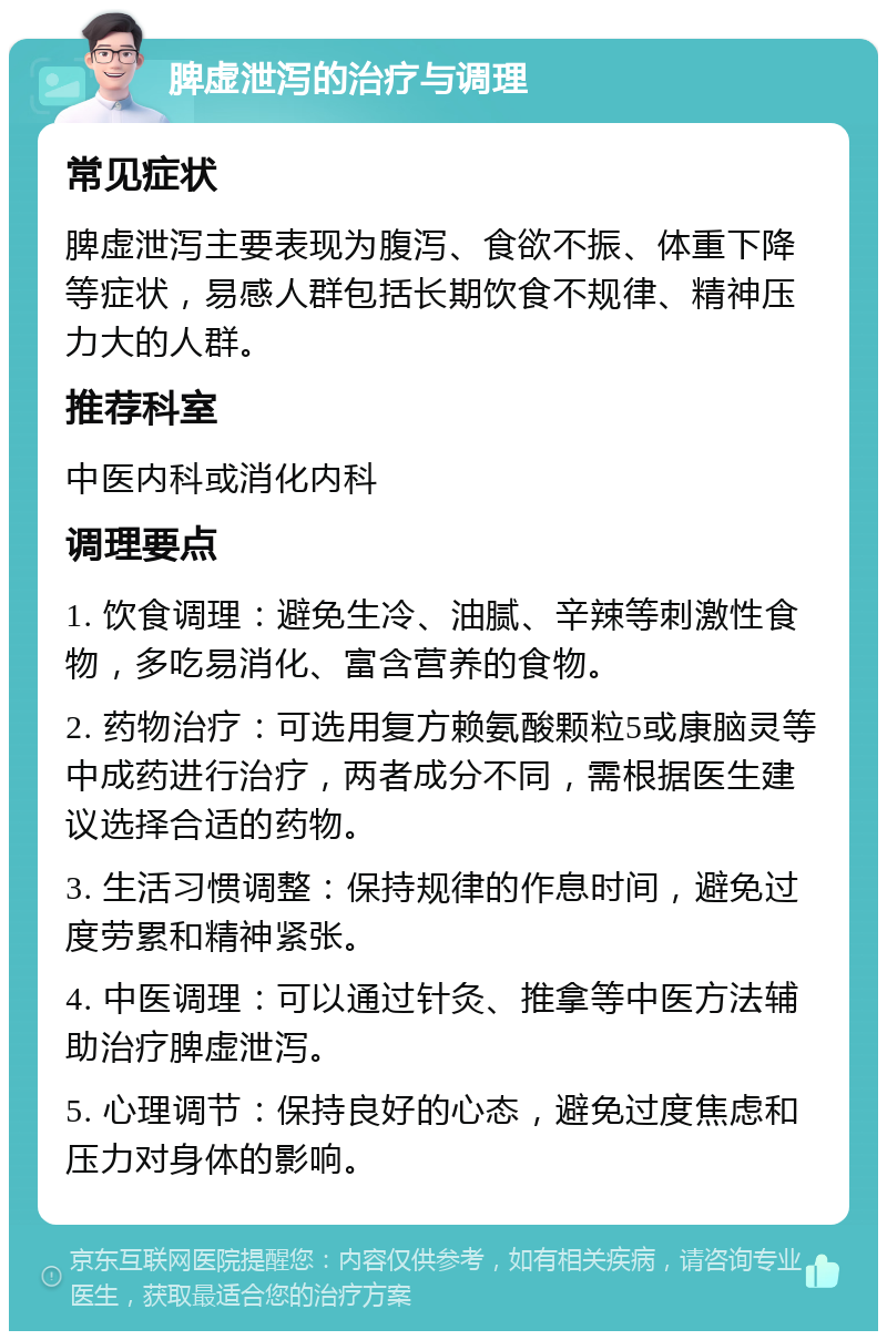 脾虚泄泻的治疗与调理 常见症状 脾虚泄泻主要表现为腹泻、食欲不振、体重下降等症状，易感人群包括长期饮食不规律、精神压力大的人群。 推荐科室 中医内科或消化内科 调理要点 1. 饮食调理：避免生冷、油腻、辛辣等刺激性食物，多吃易消化、富含营养的食物。 2. 药物治疗：可选用复方赖氨酸颗粒5或康脑灵等中成药进行治疗，两者成分不同，需根据医生建议选择合适的药物。 3. 生活习惯调整：保持规律的作息时间，避免过度劳累和精神紧张。 4. 中医调理：可以通过针灸、推拿等中医方法辅助治疗脾虚泄泻。 5. 心理调节：保持良好的心态，避免过度焦虑和压力对身体的影响。