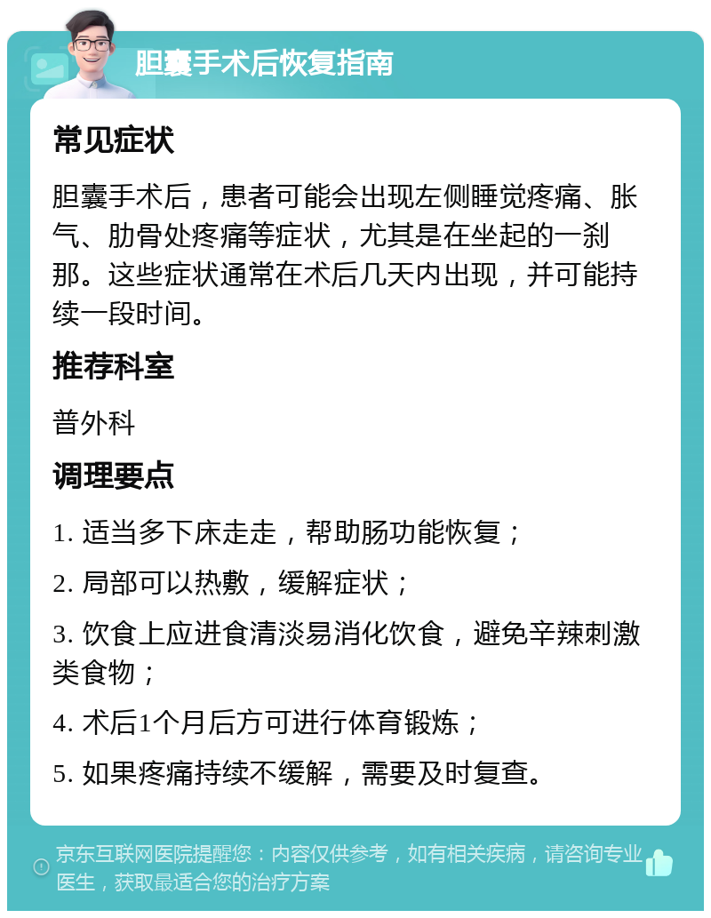 胆囊手术后恢复指南 常见症状 胆囊手术后，患者可能会出现左侧睡觉疼痛、胀气、肋骨处疼痛等症状，尤其是在坐起的一刹那。这些症状通常在术后几天内出现，并可能持续一段时间。 推荐科室 普外科 调理要点 1. 适当多下床走走，帮助肠功能恢复； 2. 局部可以热敷，缓解症状； 3. 饮食上应进食清淡易消化饮食，避免辛辣刺激类食物； 4. 术后1个月后方可进行体育锻炼； 5. 如果疼痛持续不缓解，需要及时复查。