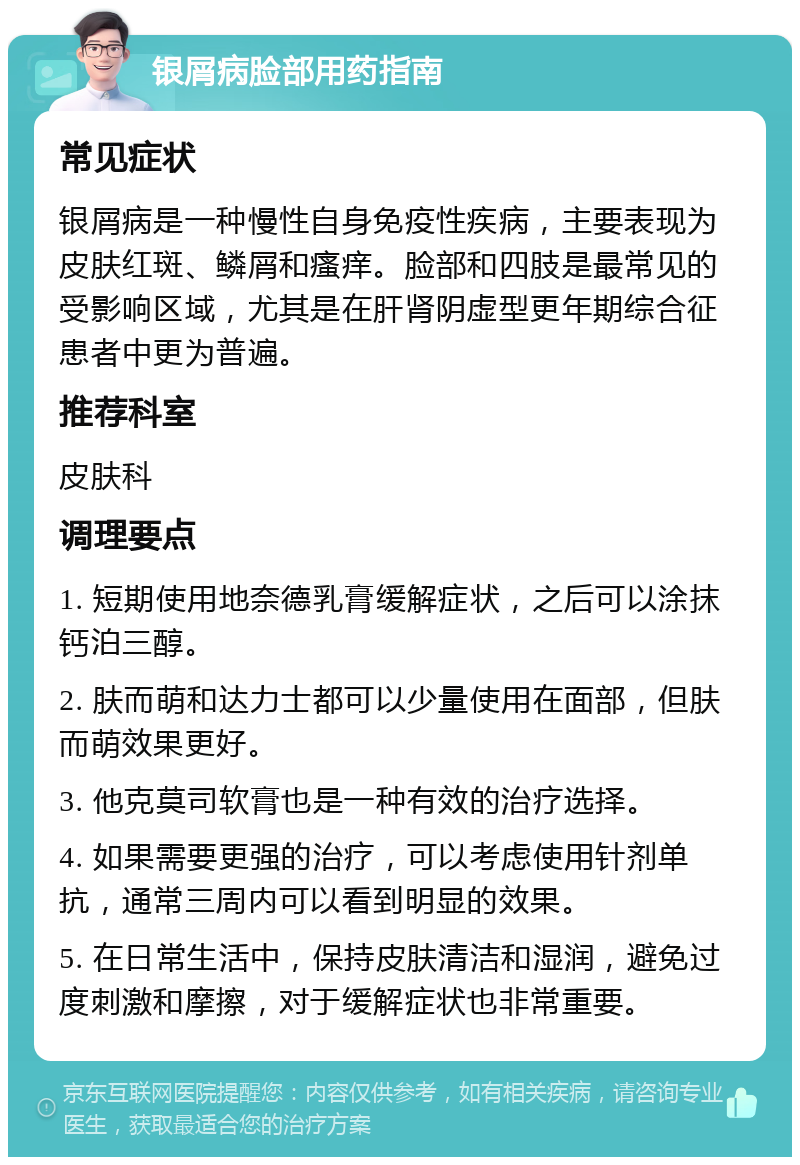 银屑病脸部用药指南 常见症状 银屑病是一种慢性自身免疫性疾病，主要表现为皮肤红斑、鳞屑和瘙痒。脸部和四肢是最常见的受影响区域，尤其是在肝肾阴虚型更年期综合征患者中更为普遍。 推荐科室 皮肤科 调理要点 1. 短期使用地奈德乳膏缓解症状，之后可以涂抹钙泊三醇。 2. 肤而萌和达力士都可以少量使用在面部，但肤而萌效果更好。 3. 他克莫司软膏也是一种有效的治疗选择。 4. 如果需要更强的治疗，可以考虑使用针剂单抗，通常三周内可以看到明显的效果。 5. 在日常生活中，保持皮肤清洁和湿润，避免过度刺激和摩擦，对于缓解症状也非常重要。