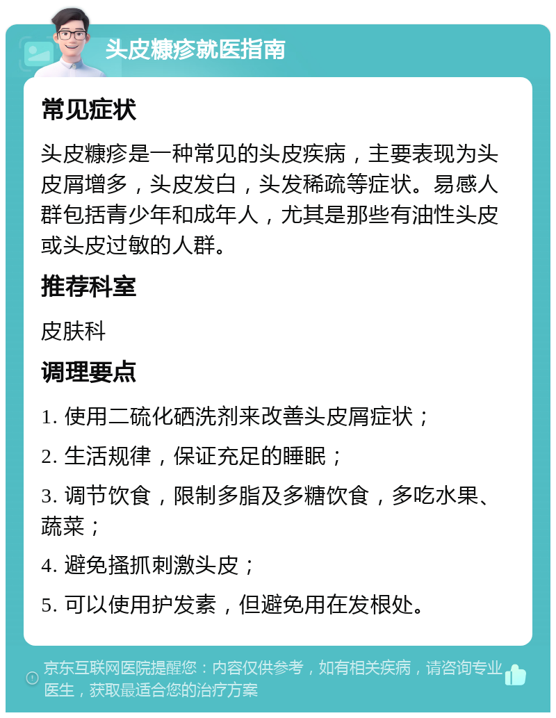 头皮糠疹就医指南 常见症状 头皮糠疹是一种常见的头皮疾病，主要表现为头皮屑增多，头皮发白，头发稀疏等症状。易感人群包括青少年和成年人，尤其是那些有油性头皮或头皮过敏的人群。 推荐科室 皮肤科 调理要点 1. 使用二硫化硒洗剂来改善头皮屑症状； 2. 生活规律，保证充足的睡眠； 3. 调节饮食，限制多脂及多糖饮食，多吃水果、蔬菜； 4. 避免搔抓刺激头皮； 5. 可以使用护发素，但避免用在发根处。